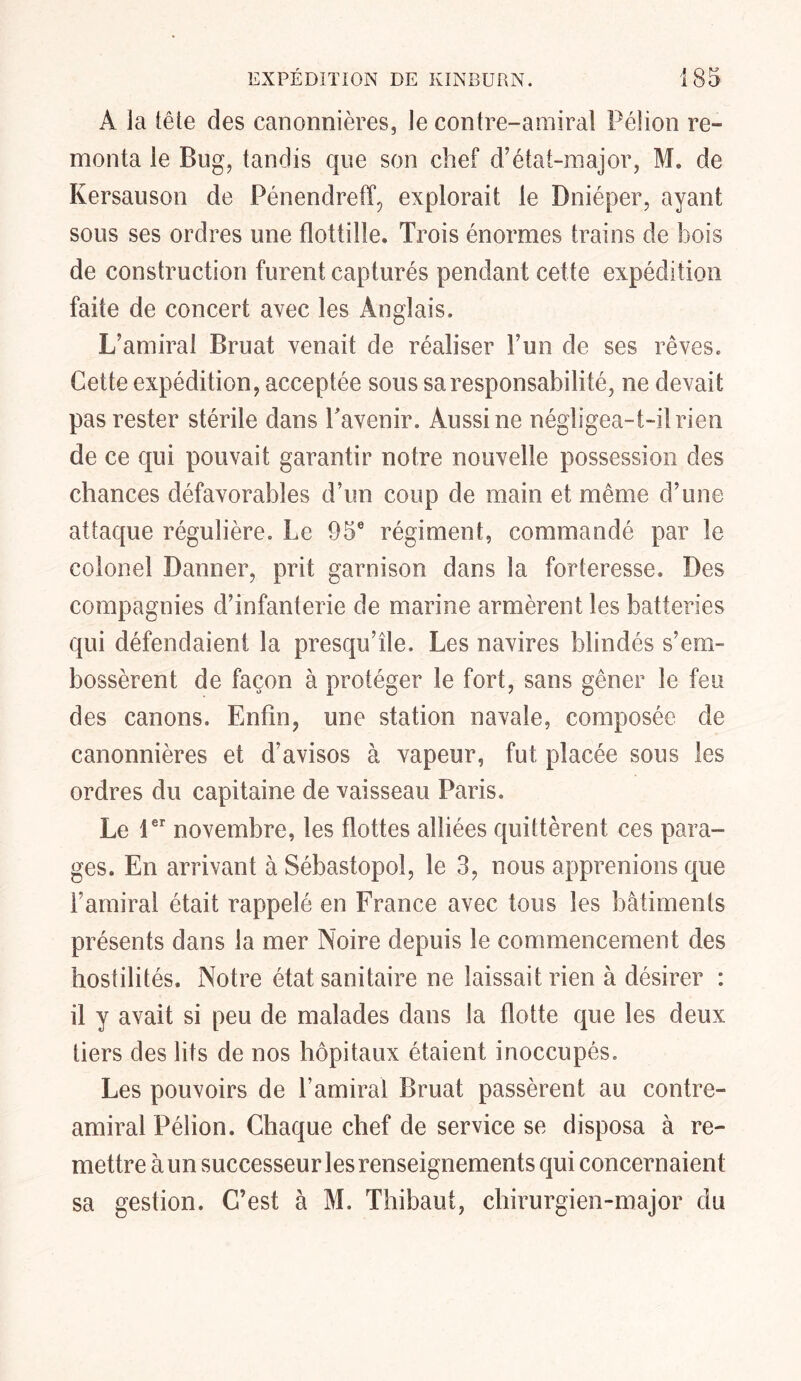 À la tête des canonnières, le contre-amiral Pélion re- monta le Bug, tandis que son chef d’état-major, M. de Kersauson de Pénendreff, explorait le Dniéper, ayant sous ses ordres une flottille. Trois énormes trains de bois de construction furent capturés pendant cette expédition faite de concert avec les Anglais. L’amiral Bruat venait de réaliser l’un de ses rêves. Cette expédition, acceptée sous sa responsabilité, ne devait pas rester stérile dans T avenir. Aussi ne négligea-t-il rien de ce qui pouvait garantir notre nouvelle possession des chances défavorables d’un coup de main et même d’une attaque régulière. Le 95e régiment, commandé par le colonel Danner, prit garnison dans la forteresse. Des compagnies d’infanterie de marine armèrent les batteries qui défendaient la presqu’île. Les navires blindés s’em- bossèrent de façon à protéger le fort, sans gêner le feu des canons. Enfin, une station navale, composée de canonnières et d’avisos à vapeur, fut placée sous les ordres du capitaine de vaisseau Paris. Le 1er novembre, les flottes alliées quittèrent ces para- ges. En arrivant à Sébastopol, le 3, nous apprenions que l’amiral était rappelé en France avec tous les bâtiments présents dans la mer Noire depuis le commencement des hostilités. Notre état sanitaire ne laissait rien à désirer : il y avait si peu de malades dans la flotte que les deux tiers des lits de nos hôpitaux étaient inoccupés. Les pouvoirs de l’amiral Bruat passèrent au contre- amiral Pélion. Chaque chef de service se disposa à re- mettre à un successeur les renseignements qui concernaient sa gestion. C’est à M. Thibaut, chirurgien-major du