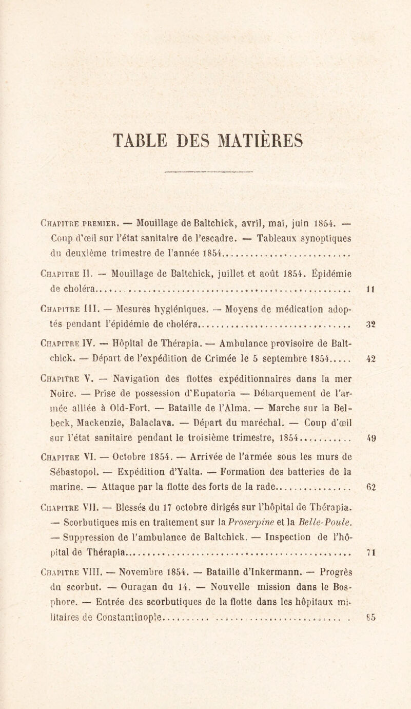 TABLE DES MATIÈRES Chapitre premier. — Mouillage de Baltchick, avril, mai, juin 1854. — Coup d’œil sur l’état sanitaire de l’escadre. — Tableaux synoptiques du deuxième trimestre de l’année 1854 Chapitre II. — Mouillage de Baltchick, juillet et août 1854. Épidémie de choléra ...... Il Chapitre III. — Mesures hygiéniques. — Moyens de médication adop- tés pendant l’épidémie de choléra 32 Chapitre IV. — Hôpital de Thérapia. — Ambulance provisoire de Balt- chick. — Départ de l’expédition de Crimée le 5 septembre 1854 42 Chapitre V. — Navigation des flottes expéditionnaires dans la mer Noire. — Prise de possession d’Eupatoria — Débarquement de l’ar- mée alliée à Old-Fort. — Bataille de l’Alma. — Marche sur la Bel- beck, Mackenzie, Balaclava. — Départ du maréchal. — Coup d’œil sur l’état sanitaire pendant le troisième trimestre, 1854 49 Chapitre VI. — Octobre 1854. — Arrivée de l’armée sous les murs de Sébastopol. — Expédition d’Yalta. —• Formation des batteries de la marine. — Attaque par la flotte des forts de la rade 62 Chapitre VII. — Blessés du 17 octobre dirigés sur l’hôpital de Thérapia. — Scorbutiques mis en traitement sur la Proserpine et la Belle-Poule. — Suppression de l’ambulance de Baltchick. — Inspection de l’hô- pital de Thérapia 71 Chapitre VIII. — Novembre 1854. — Bataille d’Inkermann. — Progrès du scorbut. — Ouragan du 14. — Nouvelle mission dans le Bos- phore. — Entrée des scorbutiques de la flotte dans les hôpitaux mi- litaires de Constantinople s.... . 85