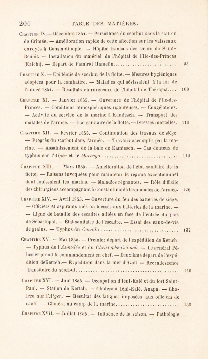 Chapitre IX.— Décembre 1854. — Persistance du scorbut dans la station de Crimée. — Amélioration rapide de cette affection sur les 'vaisseaux envoyés à Constantinople. — Hôpital français des sœurs de Saint- Benoît. — installation du matériel de l’hôpital de l’Ile-des-Princes (Kalehi). — Départ de Tamiral Hamelin 95 Chapitre X. — Épidémie de scorbut de la flotte. — Mesures hygiéniques adoptées pour la combattre. — Maladies qui sévissaient à la fin de Tannée 1854. — Résultats chirurgicaux de l’hôpital de Thérapia.... 100 Chapitre XI. — Janvier 1855. — Ouverture de l’hôpital de THe-des- Princes. — Conditions atmosphériques rigoureuses. — Congélations. — Activité du service de la marine à Kamiesch. — Transport des malades de l’armée. — État sanitaire de la flotte. — Ivresses mortelles. 110 Chapitre XII. — Février 1855. — Continuation des travaux de siège. — Progrès du scorbut dans l’armée. — Travaux accomplis par la ma- rine. — Assainissement de la baie de Kamiesch. — Cas douteux de typhus sur Y Alger et \e Marengo 119 Chapitre XIII. — Mars 1855. —- Amélioration de l’état sanitaire de la flotte. — Raisons invoquées pour maintenir le régime exceptionnnel dont jouissaient les marins. — Maladies régnantes. — Rôle difficile des chirurgiens accompagnant à Constantinople les malades de l’armée. 126 Chapitre XIV. — Avril 1855. — Ouverture du feu des batteries de siège. — Officiers et aspirants tués ou blessés aux batteries de la marine. — — Ligne de bataille des escadres alliées en face de l’entrée du port de Sébastopol. — État sanitaire de l’escadre. — Essai des eaux-de-vie de grains. —- Typhus du Canada 132 Chapitre XV. — Mai 1855. — Premier départ de l’expédition de Kertch. — Typhus de YAsmodée et du Christophe-Colomb. —• Le général Pé- lissier prend le commandement en chef. — Deuxième départ de l’expé- dition deKertch.— Expédition dans la mer d’Azoff. — Recrudescence transitoire du scorbut 140 Chapitre XVI. — Juin 1855. — Occupation d’Iéni-Kalé et du fort Saint- Paul. Station de Kertch. — Choléra à Iéni-Kalé. Anapa. — Cho- léra sur Y Alger. — Résultat des fatigues imposées aux officiers de santé. — Choléra au camp de la marine 150 Chapitre XVII. — Juillet 1855, — influence de la saison. — Pathologie