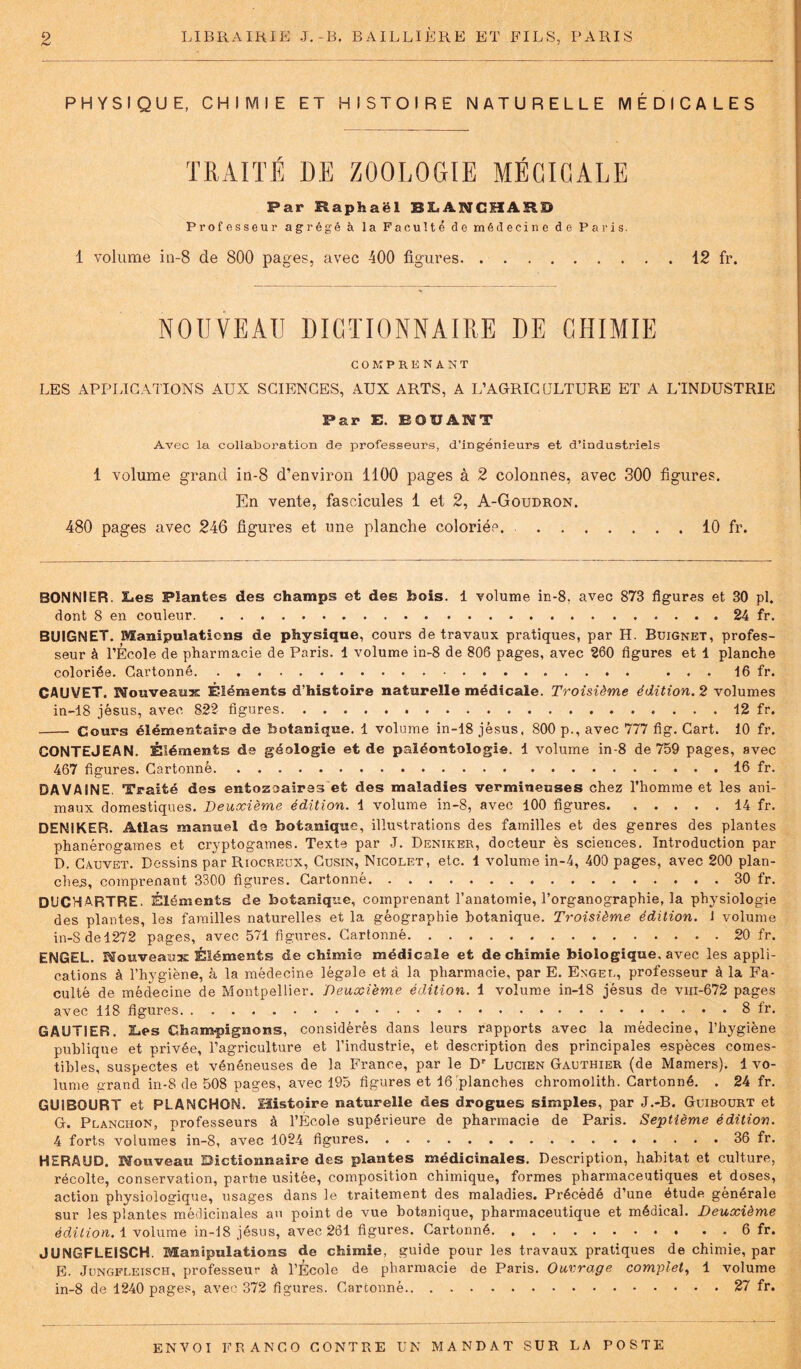 PHYSIQUE, CHIMIE ET HISTOIRE NATURELLE MÉDICALES TRAITÉ DE ZOOLOGIE MÉGIGALE Par Raphaël BLANCHARD Professeur agrégé à la Faculté de médecine de Paris. 1 volume in-8 de 800 pages, avec 400 figures 12 fr. NOUVEAU DICTIONNAIRE DE CHIMIE COMPRENANT LES APPLICATIONS AUX SCIENCES, AUX ARTS, A L’AGRICULTURE ET A L'INDUSTRIE Par E. EQUANT Avec la collaboration de professeurs, d’ingénieurs et d’industriels 1 volume grand in-8 d’environ 1100 pages à 2 colonnes, avec 300 figures. En vente, fascicules 1 et 2, A-Goudron. 480 pages avec 246 figures et une planche coloriée. 10 fr. BONNIER. 3L.es Plantes des champs et des bois. 1 volume in-8. avec 873 figures et 30 pl. dont 8 en couleur 24 fr. BUIGNET. Manipulations de physique, cours de travaux pratiques, par H. Buignet, profes- seur à l’École de pharmacie de Paris. 1 volume in-8 de 806 pages, avec 260 figures et 1 planche coloriée. Cartonné ... 16 fr. CAUVET. Nouveaux Éléments d’histoire naturelle médicale. Troisième édition. 2 volumes in-18 jésus, avec 822 figures 12 fr. Cours élémentaire de botanique. 1 volume in-18 jèsus, 800 p., avec 777 fig. Cart. 10 fr. CONTEJEAN. Éléments de géologie et de paléontologie. 1 volume in-8 de 759 pages, avec 467 figures. Cartonné 16 fr. DA VAINE. Traité des entozoairss et des maladies vermineuses chez l’homme et les ani- maux domestiques. Deuxième édition. 1 volume in-8, avec 100 figures 14 fr. DEN1KER. Atlas manuel de botanique, illustrations des familles et des genres des plantes phanérogames et cryptogames. Texte par J. Deniker, docteur ès sciences. Introduction par D. Cauvet. Dessins par Riocreux, Cusin, Nicolet, etc. 1 volume in-4, 400 pages, avec 200 plan- cher, comprenant 3300 figures. Cartonné 30 fr. DUCHARTRE. Éléments de botanique, comprenant l’anatomie, l’organographie, la physiologie des plantes, les familles naturelles et la géographie botanique. Troisième édition. ! volume in-8 de 1272 pages, avec 571 figures. Cartonné 20 fr. ENGEL. Nouveaux Éléments de chimie médicale et de chimie biologique, avec les appli- cations à l’hygiène, à la médecine légale et à la pharmacie, par E. Engel, professeur à la Fa- culté de médecine de Montpellier. Deuxième édition. 1 volume in-18 jésus de vm-672 pages avec 118 figures 8 fr. GAUTIER. Les Champignons, considérés dans leurs rapports avec la médecine, l’hygiène publique et privée, l’agriculture et l’industrie, et description des principales espèces comes- tibles, suspectes et vénéneuses de la France, par le Dr Lucien Gauthier (de Mamers). 1 vo- lume urand in-8 de 508 pages, avec 195 figures et 16 planches chromolith. Cartonné. . 24 fr. GU1BOURT et PLÂNCHON. Histoire naturelle des drogues simples, par J.-B. Guibourt et G. Planchon, professeurs à l’École supérieure de pharmacie de Paris. Septième édition. 4 forts volumes in-8, avec 1024 figures 36 fr. HERAUD. Nouveau Dictionnaire des plantes médicinales. Description, habitat et culture, récolte, conservation, partie usitée, composition chimique, formes pharmaceutiques et doses, action physiologique, usages dans le traitement des maladies. Précédé d’une étude générale sur les plantes médicinales au point de vue botanique, pharmaceutique et médical. Deuxième édition. 1 volume in-18 jésus, avec 261 figures. Cartonné 6 fr. JUNGFLEISCH. Manipulations de chimie, guide pour les travaux pratiques de chimie, par E. Jungfleisch, professeur à l’École de pharmacie de Paris. Ouvrage complet, 1 volume in-8 de 1240 pages, avec 372 figures. Cartonné 27 fr.