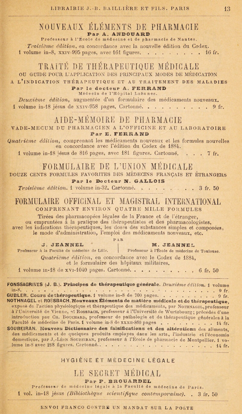 NOUVEAUX ÉLÉMENTS DE PHARMACIE Par A. AHBOUARD Professeur à l’École de médecine et de pharmacie de Nantes. Troisième édition, en concordance avec la nouvelle édition du Codex. 1 volume in-8, xxiv-995 pages, avec 161 figures 16 fr. TRAITÉ DE THÉRAPEUTIQUE MÉDICALE OU GUIDE POUR L’APPLICATION DES PRINCIPAUX MODES DE MEDICATION A l’indication thérapeutique et au traitement des maladies Par le docteur A. FERRAND Médecin de l’Hôpital Laënnec. Deuxième édition, augmentée d’un formulaire des médicaments nouveaux. 1 volume in-18 jésus de xxiv-958 pages. Cartonné 9 fr. AIDE-MÉMOIRE DE PHARMACIE VADE-MECUM DU PHARMACIEN A L’OFFICINE ET AU LABORATOIRE Par E. FERRAND Quatrième édition, comprenant les médicaments nouveaux et les formules nouvelles en concordance avec l’édition du Codex de 1884. 1 volume in-18 iésus de 816 pages, avec 181 figures. Cartonné. . . . 7 fr. FORMULAIRE DE L’UNION MÉDICALE DOUZE CENTS FORMULES FAVORITES DES MEDECINS FRANÇAIS ET ETRANGERS Par le Docteur Bï. G ASSEOIS Troisième édition. 1 volume in-32. Cartonné 3 fr. 50 FORMULAIRE OFFICINAL ET MAGISTRAL INTERNATIONAL COMPRENANT ENVIRON QUATRE MILLE FORMULES Tirées des pharmacopées légales de la France et de l'étranger, ou empruntées à la pratique des thérapeutistes et des pharmacologistes, avec les indications thérapeutiques, les doses dés substances simples et composées, le mode d’administration, l'emploi des médicaments nouveaux, etc. PAR J. JEANHEL SE. JEAMEL Professeur à la Faculté de médecine de Lille. Professeur à l’École de médecine de Toulouse. Quatrième édition, en concordance avec le Codex de 1884, et le formulaire des hôpitaux militaires. 1 volume in*18 de xvi-1040 pages. Cartonné . . , 6 fr. 50 FONSSAGRIVES (J. B.). Principes de thérapeutique générale. Deuxième édition. 1 volume in-8. - 9 fr. GUBLEP.. Cours de thérapeutique, 1 volume in-8 de 700 pages 9 fr. NOTHNAGEL et RQ8SBACH. Nouveaux Éléments de matière médicale et de thérapeutique, exposé de l’action physiologique et thérapeutique des médicaments, par Nothnagel, professeur à l’Université de Vienne, et Rossbach, professeur à l’Université de Wurtzbourg ; précédés d’une introduction pan Ch. Bouchard, professeur de pathologie et de thérapeutique générales à la Faculté de médecine de Paris. 1 volume in-8 de xxxii-860 pages 14 fr. SOU BEI RAM. Nouveau Dictionnaire des falsifications et des altérations des aliments, des médicaments et de quelques produits employés dans les arts, l’industrie et l’économie domestique, par J.-Léon Soubeiran, professeur â l’Ecole de pharmacie de Montpellier. 1 vo- lume in-8 avec 218 figures. Cartonné 14 fr. HYGIÈNE ET MÉDECINE LÉGALE LE SECRET MÉDICAL Par P. BROUARDEL Professe*! r de médecine légale à la Faculté de médecine de Paris. 1 vol. in-18 jésus (Bibliothèque scientifique contemporaine). . 3 fr. 50