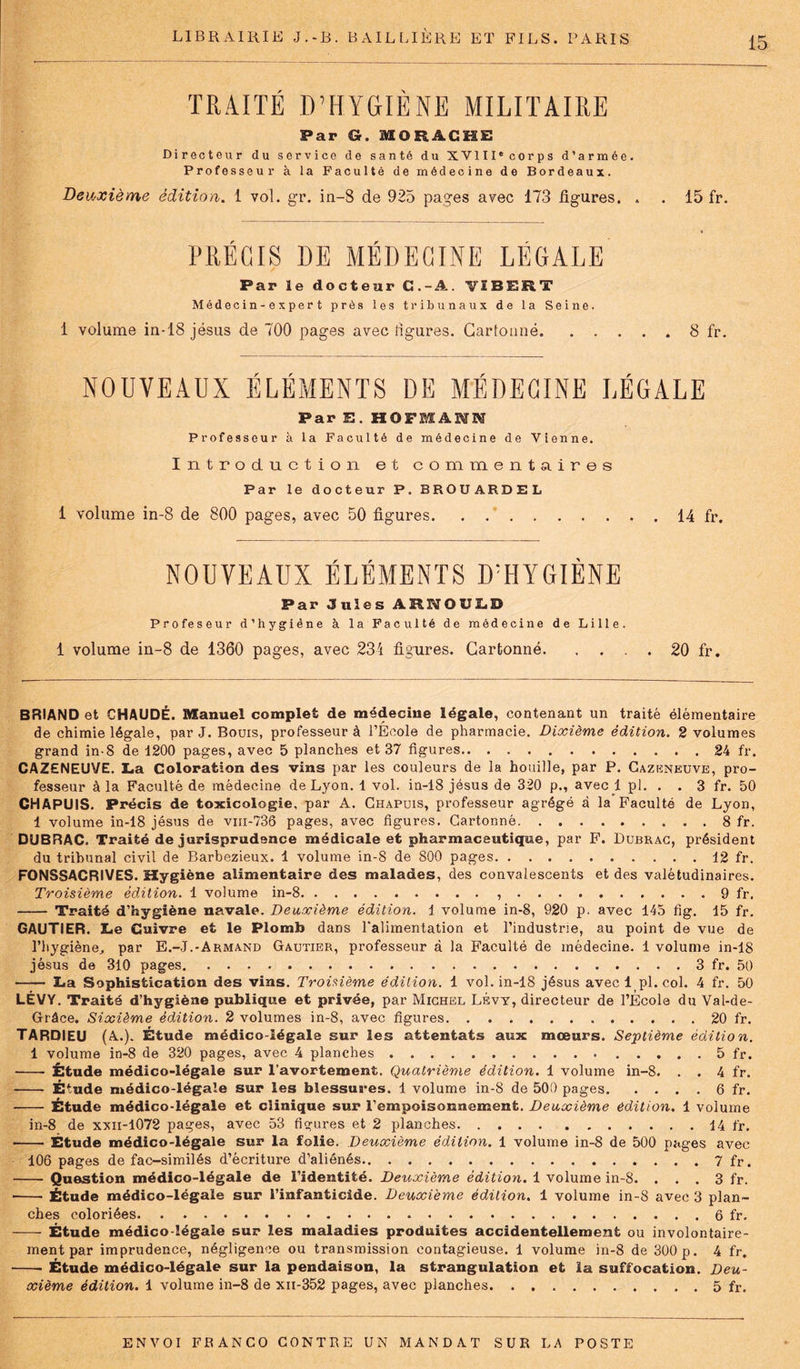 TRAITÉ D’HYGIÈNE MILITAIRE Par G. IOHACHE Directeur du service de santé du XVIII® corps d’armée. Professeur à la Faculté de médecine de Bordeaux. Deuxième édition. 1 vol. gr. in-8 de 925 pages avec 173 figures. . . 15 fr. PRÉCIS DE MÉDECINE LÉGALE Par le docteur C . - A. VÏBERT Médecin-expert près les tribunaux de la Seine. 1 volume in-18 jésus de 700 pages avec ligures. Cartonné 8 fr. NOUVEAUX ÉLÉMENTS DE MÉDECINE LÉGALE ParE.HOFSANM Professeur à la Faculté de médecine de Vienne. Introduction et commentaires Par le docteur P. BROUARDEL 1 volume in-8 de 800 pages, avec 50 figures 14 fr. NOUVEAUX ÉLÉMENTS D’HYGIÈNE Par 3 nies ARNOULD Profeseur d’hygiène à la Faculté de médecine de Lille. 1 volume in-8 de 1360 pages, avec 234 figures. Cartonné. . . . . 20 fr. BRIAND et CHAUDE. Manuel complet de médecine légale, contenant un traité élémentaire de chimie légale, par J. Bouis, professeur à l’Ecole de pharmacie. Dixième édition. 2 volumes grand in-8 de 1200 pages, avec 5 planches et 37 figures 24 fr. CAZENEUVE. La Coloration des vins par les couleurs de la houille, par P. Cazeneuve, pro- fesseur à la Faculté de médecine de Lyon. 1 vol. in-18 jésus de 320 p., avec 1 pl. . . 3 fr. 50 CHAPUIS. Précis de toxicologie, par A. Chapuis, professeur agrégé à la Faculté de Lyon, 1 volume in-18 jésus de vni-736 pages, avec figures. Cartonné 8 fr. DUBRAC. Traité de jurisprudence médicale et pharmaceutique, par F. Dubrac, président du tribunal civil de Barbezieux. 1 volume in-8 de 800 pages 12 fr. FONSSACRIVES. Hygiène alimentaire des malades, des convalescents et des valétudinaires. Troisième édition. 1 volume in-8 9 fr. Traité d’hygiène navale. Deuxième édition. 1 volume in-8, 920 p. avec 145 fig. 15 fr. GAUTIER. Le Cuivre et le Plomb dans l'alimentation et l’industrie, au point de vue de l’hygiène, par E.-J.-Armand Gautier, professeur à la Faculté de médecine. 1 volume in-18 jésus de 310 pages. 3 fr. 50 La Sophistication des vins. Troisième édition. 1 vol. in-18 jésus avec 1 pl. col. 4 fr. 50 LÉVY. Traité d’hygiène publique et privée, par Michel Lévy, directeur de l’École du Val-de- Grâce. Sixième édition. 2 volumes in-8, avec figures 20 fr. TARDIEU (A.). Étude médico-légale sur les attentats aux mœurs. Septième édition. 1 volume in-8 de 320 pages, avec 4 planches 5 fr. Étude médico-légale sur l’avortement. Quatrième édition. 1 volume in-8. . . 4 fr. Étude médico-légale sur les blessua* *es. 1 volume in-8 de 500 pages 6 fr. • Étude médico-légale et clinique sur l’empoisonnement. Deuxième édition. 1 volume in-8 de xxn-1072 pages, avec 53 figures et 2 planches 14 fr. Étude médico-légale sur la folie. Deuxième édition. 1 volume in-8 de 500 pages avec 106 pages de fac-similés d’écriture d’aliénés 7 fr. Question médico-légale de l’identité. Deuxième édition. 1 volume in-8. . . . 3 fr. Étude médico-légale sur l’infanticide. Deuxième édition. 1 volume in-8 avec 3 plan- ches coloriées 6 fr. Étude médico légale sur les maladies produites accidentellement ou involontaire- ment par imprudence, négligence ou transmission contagieuse. 1 volume in-8 de 300 p. 4 fr. Étude médico-légale sur la pendaison, la strangulation et la suffocation. Deu- xième édition. 1 volume in-8 de xii-352 pages, avec planches 5 fr.