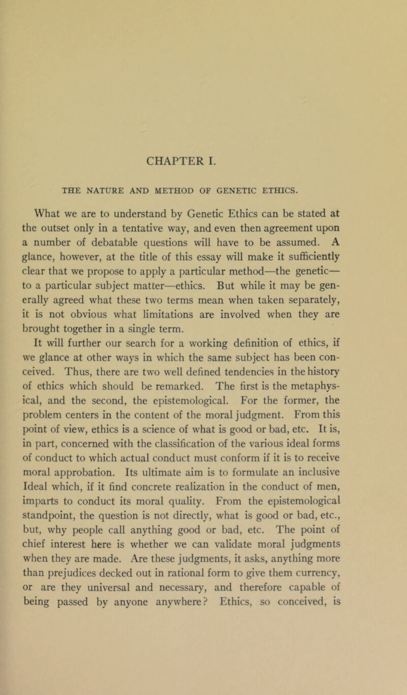 THE NATURE AND METHOD OF GENETIC ETHICS. What we are to understand by Genetic Ethics can be stated at the outset only in a tentative way, and even then agreement upon a number of debatable questions will have to be assumed. A glance, however, at the title of this essay will make it sufficiently clear that we propose to apply a particular method—the genetic— to a particular subject matter—ethics. But while it may be gen- erally agreed what these two terms mean when taken separately, it is not obvious what limitations are involved when they are brought together in a single term. It will further our search for a working definition of ethics, if we glance at other ways in which the same subject has been con- ceived. Thus, there are two well defined tendencies in the history of ethics which should be remarked. The first is the metaphys- ical, and the second, the epistemological. For the former, the problem centers in the content of the moral judgment. From this point of view, ethics is a science of what is good or bad, etc. It is, in part, concerned with the classification of the various ideal forms of conduct to which actual conduct must conform if it is to receive moral approbation. Its ultimate aim is to formulate an inclusive Ideal which, if it find concrete realization in the conduct of men, imparts to conduct its moral quality. From the epistemological standpoint, the question is not directly, what is good or bad, etc., but, why people call anything good or bad, etc. The point of chief interest here is whether we can validate moral judgments when they are made. Are these judgments, it asks, anything more than prejudices decked out in rational form to give them currency, or are they universal and necessary, and therefore capable of being passed by anyone anywhere? Ethics, so conceived, is