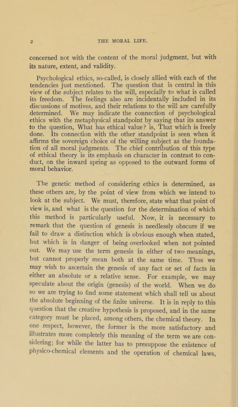 concerned not with the content of the moral judgment, but with its nature, extent, and validity. Psychological ethics, so-called, is closely allied with each of the tendencies just mentioned. The question that is central in this view of the subject relates to the will, especially to what is called its freedom. The feelings also are incidentally included in its discussions of motives, and their relations to the will are carefully determined. We may indicate the connection of psychological ethics with the metaphysical standpoint by saying that its answer to the question. What has ethical value ? is. That which is freely done. Its connection with the other standpoint is seen when it aflBrms the sovereign choice of the willing subject as the founda- tion of all moral judgments. The chief contribution of this type of ethical theory is its emphasis on character in contrast to con- duct, on the inward spring as opposed to the outward forms of moral behavior. The genetic method of considering ethics is determined, as these others are, by the point of view from which we intend to look at the subject. We must, therefore, state what that point of view is, and what is the question for the determination of which this method is particularly useful. Now, it is necessary to remark that the question of genesis is needlessly obscure if we fail to draw a distinction which is obvious enough when stated, but which is in danger of being overlooked when not pointed out. We may use the term genesis in either of two meanings, but cannot properly mean both at the same time. Thus we may wish to ascertain the genesis of any fact or set of facts in either an absolute or a relative sense. For example, we may speculate about the origin (genesis) of the world. When we do so we are trying to find some statement which shall tell us about the absolute beginning of the finite universe. It is in reply to this question that the creative hypothesis is proposed, and in the same category must be placed, among others, the chemical theory. In one respect, however, the former is the more satisfactory and illustrates more completely this meaning of the term we are con- sidering, for while the latter has to presuppose the existence of physico-chemical elements and the operation of chemical laws.