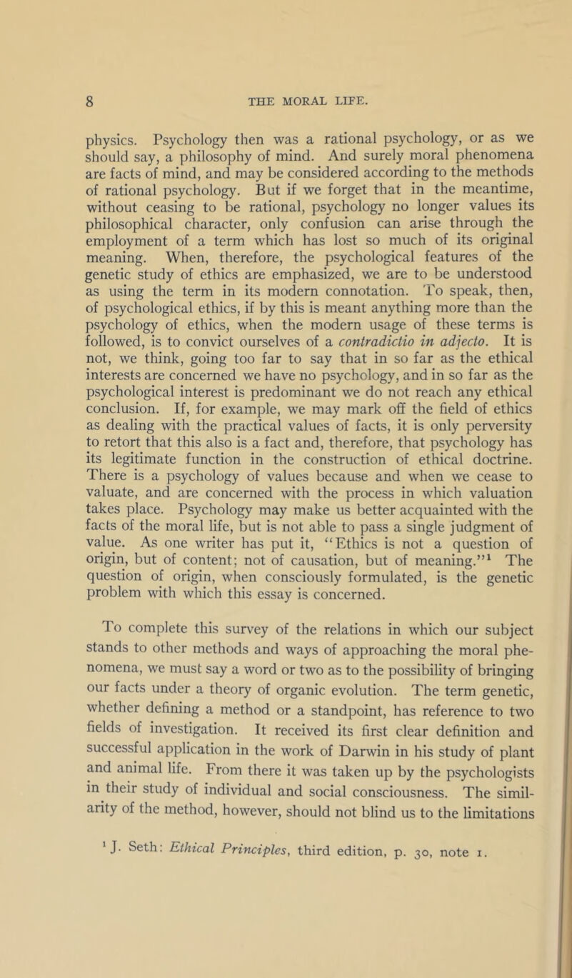 physics. Psychology then was a rational psychology, or as we should say, a philosophy of mind. And surely moral phenomena are facts of mind, and may be considered according to the methods of rational psychology. But if we forget that in the meantime, without ceasing to be rational, psychology no longer values its philosophical character, only confusion can arise through the employment of a term which has lost so much of its original meaning. When, therefore, the psychological features of the genetic study of ethics are emphasized, we are to be understood as using the term in its modern connotation. 'Po speak, then, of psychological ethics, if by this is meant anything more than the psychology of ethics, when the modern usage of these terms is followed, is to convict ourselves of a contradictio in adjecto. It is not, we think, going too far to say that in so far as the ethical interests are concerned we have no psychology, and in so far as the psychological interest is predominant we do not reach any ethical conclusion. If, for example, we may mark off the field of ethics as dealing with the practical values of facts, it is only perversity to retort that this also is a fact and, therefore, that psychology has its legitimate function in the construction of ethical doctrine. There is a psychology of values because and when we cease to valuate, and are concerned with the process in which valuation takes place. Psychology may make us better acquainted with the facts of the moral life, but is not able to pass a single judgment of value. As one writer has put it, “Ethics is not a question of origin, but of content; not of causation, but of meaning.”‘ The question of origin, when consciously formulated, is the genetic problem with which this essay is concerned. To complete this survey of the relations in which our subject stands to other methods and ways of approaching the moral phe- nomena, we must say a word or two as to the possibility of bringing our facts under a theory of organic evolution. The term genetic, whether defining a method or a standpoint, has reference to two fields of investigation. It received its first clear definition and successful application in the work of Darwin in his study of plant and animal life. From there it was taken up by the psychologists in their study of individual and social consciousness. The simil- arity of the method, however, should not blind us to the limitations * J. Seth: Ethical Principles, third edition, p. 30, note i.