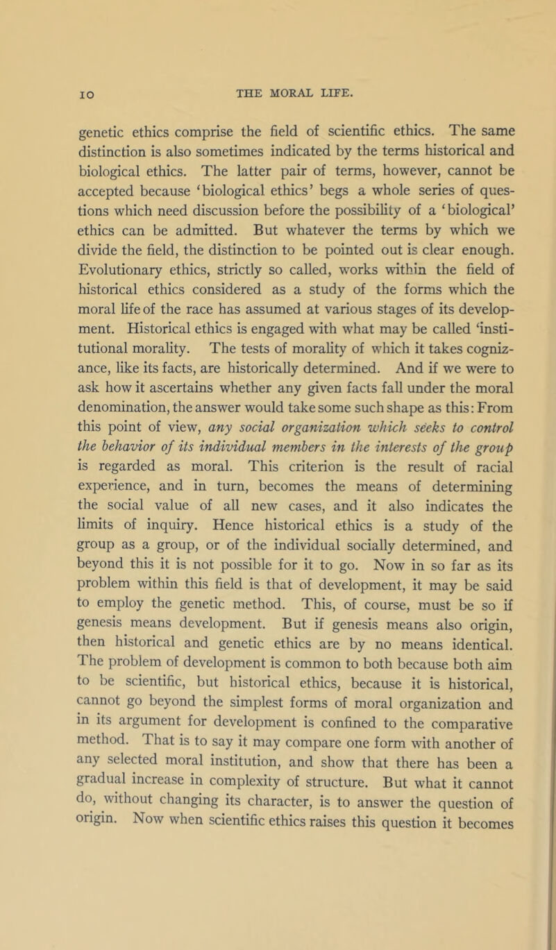 genetic ethics comprise the field of scientific ethics. The same distinction is also sometimes indicated by the terms historical and biological ethics. The latter pair of terms, however, cannot be accepted because ‘biological ethics’ begs a whole series of ques- tions which need discussion before the possibility of a ‘ biological’ ethics can be admitted. But whatever the terms by which we divide the field, the distinction to be pointed out is clear enough. Evolutionary ethics, strictly so called, works within the field of historical ethics considered as a study of the forms which the moral life of the race has assumed at various stages of its develop- ment. Historical ethics is engaged with what may be called ‘insti- tutional morality. The tests of morality of which it takes cogniz- ance, like its facts, are historically determined. And if we were to ask how it ascertains whether any given facts fall under the moral denomination, the answer would take some such shape as this: From this point of view, any social organization which seeks to control the behavior of its individiud members in the interests of the group is regarded as moral. This criterion is the result of racial experience, and in turn, becomes the means of determining the social value of all new cases, and it also indicates the limits of inquiry. Hence historical ethics is a study of the group as a group, or of the individual socially determined, and beyond this it is not possible for it to go. Now in so far as its problem within this field is that of development, it may be said to employ the genetic method. This, of course, must be so if genesis means development. But if genesis means also origin, then historical and genetic ethics are by no means identical. The problem of development is common to both because both aim to be scientific, but historical ethics, because it is historical, cannot go beyond the simplest forms of moral organization and in its argument for development is confined to the comparative method. That is to say it may compare one form with another of any selected moral institution, and show that there has been a gradual increase in complexity of structure. But what it cannot do, without changing its character, is to answer the question of origin. Now when scientific ethics raises this question it becomes