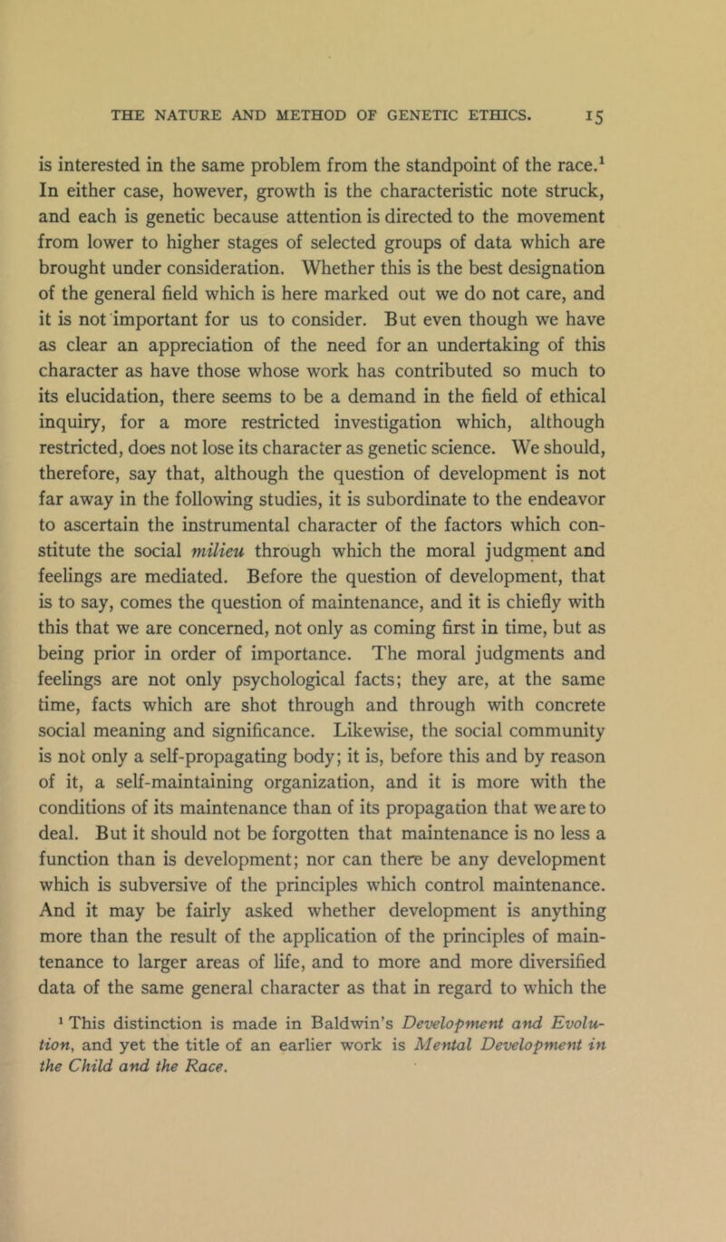 is interested in the same problem from the standpoint of the race.^ In either case, however, growth is the characteristic note struck, and each is genetic because attention is directed to the movement from lower to higher stages of selected groups of data which are brought under consideration. Whether this is the best designation of the general field which is here marked out we do not care, and it is not important for us to consider. But even though we have as clear an appreciation of the need for an undertaking of this character as have those whose work has contributed so much to its elucidation, there seems to be a demand in the field of ethical inquiry, for a more restricted investigation which, although restricted, does not lose its character as genetic science. We should, therefore, say that, although the question of development is not far away in the following studies, it is subordinate to the endeavor to ascertain the instrumental character of the factors which con- stitute the social milieu through which the moral judgment and feelings are mediated. Before the question of development, that is to say, comes the question of maintenance, and it is chiefly with this that we are concerned, not only as coming first in time, but as being prior in order of importance. The moral judgments and feelings are not only psychological facts; they are, at the same time, facts which are shot through and through with concrete social meaning and significance. Likewise, the social community is not only a self-propagating body; it is, before this and by reason of it, a self-maintaining organization, and it is more with the conditions of its maintenance than of its propagation that we are to deal. But it should not be forgotten that maintenance is no less a function than is development; nor can there be any development which is subversive of the principles which control maintenance. And it may be fairly asked whether development is anything more than the result of the application of the principles of main- tenance to larger areas of life, and to more and more diversified data of the same general character as that in regard to which the 1 This distinction is made in Baldwin’s Development and Evolu- tion, and yet the title of an earlier work is Mental Development in the Child and the Race.