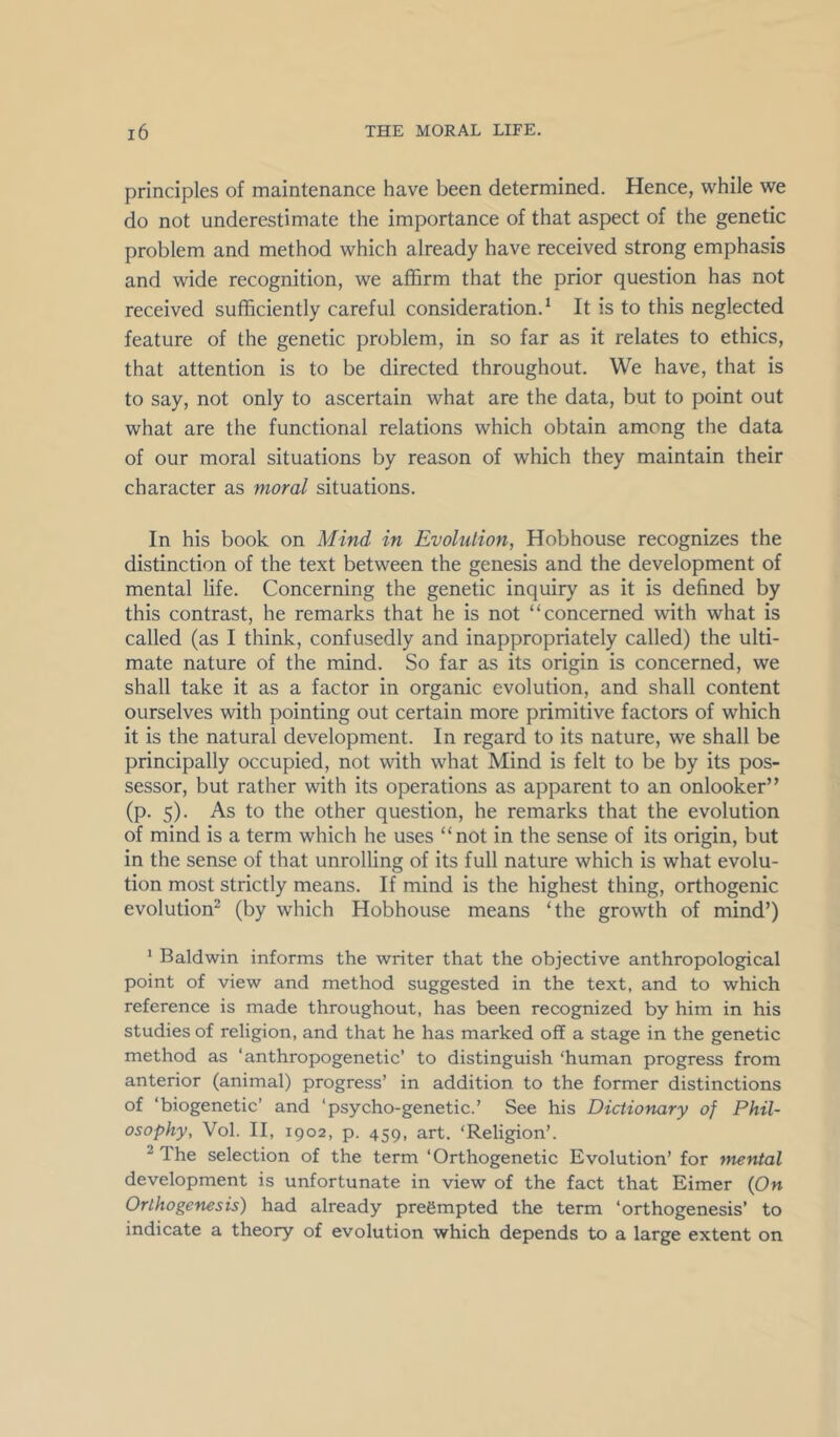 principles of maintenance have been determined. Hence, while we do not underestimate the importance of that aspect of the genetic problem and method which already have received strong emphasis and wide recognition, we affirm that the prior question has not received sufficiently careful consideration.* It is to this neglected feature of the genetic problem, in so far as it relates to ethics, that attention is to be directed throughout. We have, that is to say, not only to ascertain what are the data, but to point out what are the functional relations which obtain among the data of our moral situations by reason of which they maintain their character as moral situations. In his book on Mind in Evolution, Hobhouse recognizes the distinction of the text between the genesis and the development of mental life. Concerning the genetic inquiry as it is defined by this contrast, he remarks that he is not “concerned with what is called (as I think, confusedly and inappropriately called) the ulti- mate nature of the mind. So far as its origin is concerned, we shall take it as a factor in organic evolution, and shall content ourselves with pointing out certain more primitive factors of which it is the natural development. In regard to its nature, we shall be principally occupied, not with what Mind is felt to be by its pos- sessor, but rather with its operations as apparent to an onlooker” (p. 5). As to the other question, he remarks that the evolution of mind is a term which he uses “not in the sense of its origin, but in the sense of that unrolling of its full nature which is what evolu- tion most strictly means. If mind is the highest thing, orthogenic evolution^ (by which Hobhouse means ‘the growth of mind’) * Baldwin informs the writer that the objective anthropological point of view and method suggested in the text, and to which reference is made throughout, has been recognized by him in his studies of religion, and that he has marked off a stage in the genetic method as ‘anthropogenetic’ to distinguish ‘human progress from anterior (animal) progress’ in addition to the former distinctions of ‘biogenetic’ and ‘psycho-genetic.’ See his Dictionary of Phil- osophy, Vol. II, 1902, p. 459, art. ‘Religion’. ^ The selection of the term ‘Orthogenetic Evolution’ for mental development is unfortunate in view of the fact that Eimer (On Orthogenesis) had already preempted the term ‘orthogenesis’ to indicate a theory of evolution which depends to a large extent on