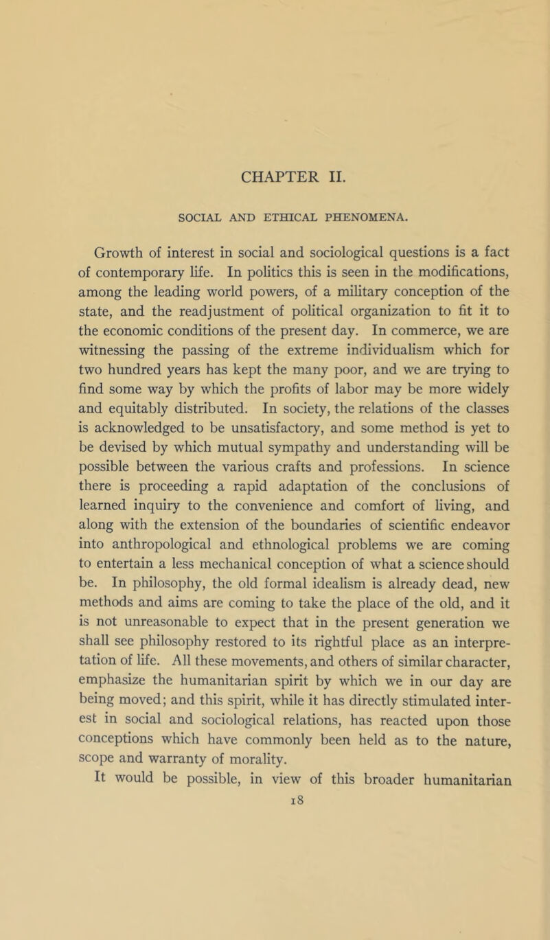 CHAPTER 11. SOCIAL AND ETHICAL PHENOMENA. Growth of interest in social and sociological questions is a fact of contemporary life. In politics this is seen in the modifications, among the leading world powers, of a military conception of the state, and the readjustment of political organization to fit it to the economic conditions of the present day. In commerce, we are witnessing the passing of the extreme individualism which for two hundred years has kept the many poor, and we are trying to find some way by which the profits of labor may be more widely and equitably distributed. In society, the relations of the classes is acknowledged to be unsatisfactory, and some method is yet to be devised by which mutual sympathy and understanding will be possible between the various crafts and professions. In science there is proceeding a rapid adaptation of the conclusions of learned inquiry to the convenience and comfort of living, and along with the extension of the boundaries of scientific endeavor into anthropological and ethnological problems we are coming to entertain a less mechanical conception of what a science should be. In philosophy, the old formal idealism is already dead, new methods and aims are coming to take the place of the old, and it is not unreasonable to expect that in the present generation we shall see philosophy restored to its rightful place as an interpre- tation of life. All these movements, and others of similar character, emphasize the humanitarian spirit by which we in our day are being moved; and this spirit, while it has directly stimulated inter- est in social and sociological relations, has reacted upon those conceptions which have commonly been held as to the nature, scope and warranty of morality. It would be possible, in view of this broader humanitarian i8