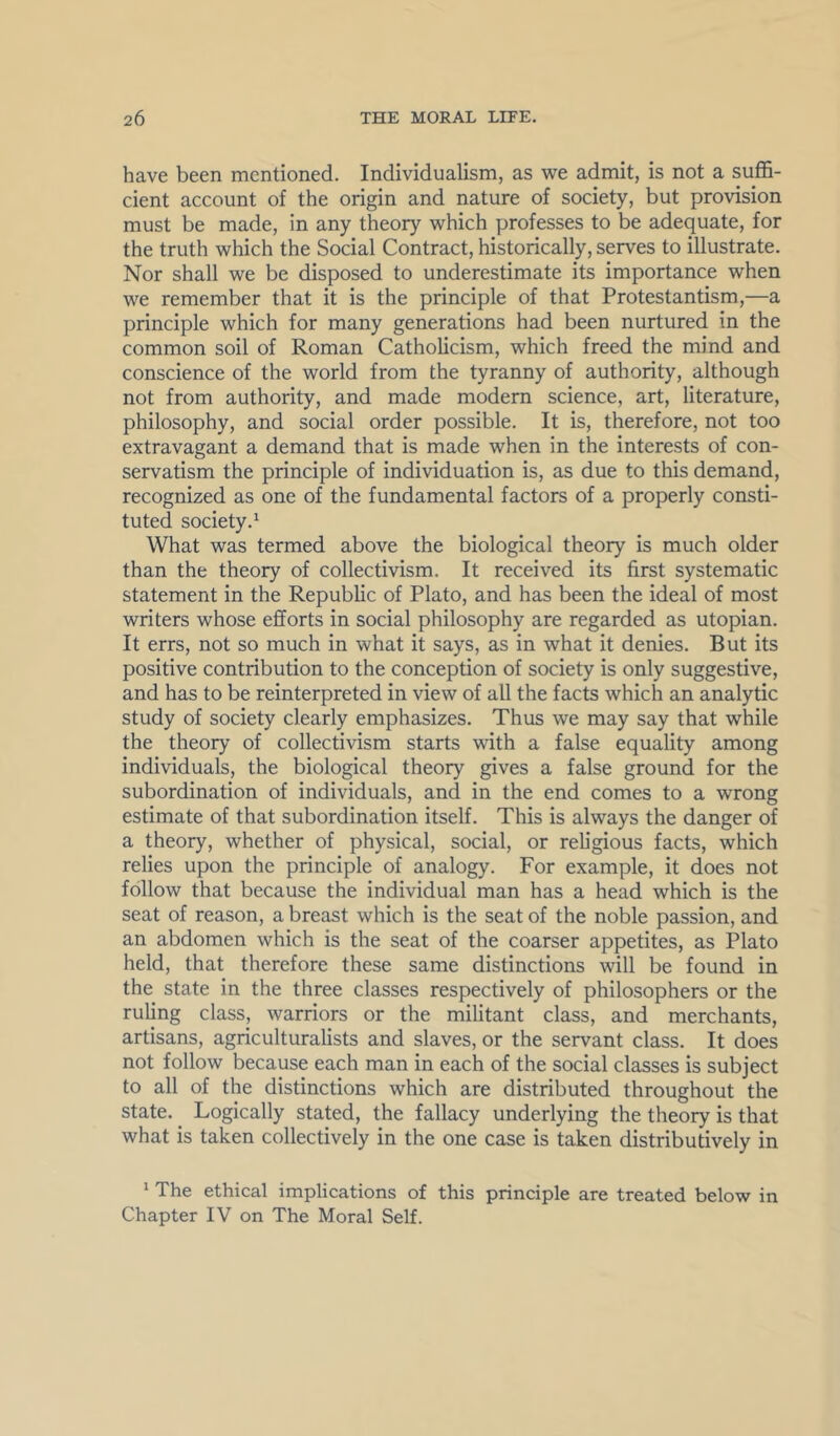 have been mentioned. Individualism, as we admit, is not a sufl5- cient account of the origin and nature of society, but provision must be made, in any theory which professes to be adequate, for the truth which the Social Contract, historically, serves to illustrate. Nor shall we be disposed to underestimate its importance when we remember that it is the principle of that Protestantism,—a principle which for many generations had been nurtured in the common soil of Roman Catholicism, which freed the mind and conscience of the world from the tyranny of authority, although not from authority, and made modern science, art, literature, philosophy, and social order possible. It is, therefore, not too extravagant a demand that is made when in the interests of con- servatism the principle of individuation is, as due to this demand, recognized as one of the fundamental factors of a properly consti- tuted society.^ What was termed above the biological theory is much older than the theory of collectivism. It received its first systematic statement in the Republic of Plato, and has been the ideal of most writers whose efforts in social philosophy are regarded as utopian. It errs, not so much in what it says, as in what it denies. But its positive contribution to the conception of society is only suggestive, and has to be reinterpreted in view of all the facts which an analytic study of society clearly emphasizes. Thus we may say that while the theory of collectivism starts with a false equality among individuals, the biological theory gives a false ground for the subordination of individuals, and in the end comes to a wrong estimate of that subordination itself. This is always the danger of a theory, whether of physical, social, or religious facts, which relies upon the principle of analogy. For example, it does not follow that because the individual man has a head which is the seat of reason, a breast which is the seat of the noble passion, and an abdomen which is the seat of the coarser appetites, as Plato held, that therefore these same distinctions will be found in the state in the three classes respectively of philosophers or the ruling class, warriors or the militant class, and merchants, artisans, agriculturalists and slaves, or the servant class. It does not follow because each man in each of the social classes is subject to all of the distinctions which are distributed throughout the state. Logically stated, the fallacy underlying the theory is that what is taken collectively in the one case is taken distributively in * The ethical implications of this principle are treated below in Chapter IV on The Moral Self.