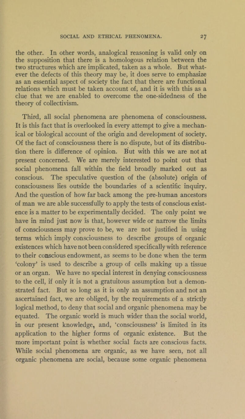 the other. In other words, analogical reasoning is valid only on the supposition that there is a homologous relation between the two structures which are implicated, taken as a whole. But what- ever the defects of this theory may be, it does serve to emphasize as an essential aspect of society the fact that there are functional relations which must be taken account of, and it is with this as a clue that we are enabled to overcome the one-sidedness of the theory of collectivism. Third, all social phenomena are phenomena of consciousness. It is this fact that is overlooked in every attempt to give a mechan- ical or biological account of the origin and development of society. Of the fact of consciousness there is no dispute, but of its distribu- tion there is difference of opinion. But with this we are not at present concerned. We are merely interested to point out that social phenomena fall within the field broadly marked out as conscious. The speculative question of the (absolute) origin of consciousness lies outside the boundaries of a scientific inquiry. And the question of how far back among the pre-human ancestors of man we are able successfully to apply the tests of conscious exist- ence is a matter to be experimentally decided. The only point we have in mind just now is that, however wide or narrow the limits of consciousness may prove to be, we are not justified in using terms which imply consciousness to describe groups of organic existences which have not been considered specifically with reference to their conscious endowment, as seems to be done when the term ‘colony’ is used to describe a group of cells making up a tissue or an organ. We have no special interest in denying consciousness to the cell, if only it is not a gratuitous assumption but a demon- strated fact. But so long as it is only an assumption and not an ascertained fact, we are obliged, by the requirements of a strictly logical method, to deny that social and organic phenomena may be equated. The organic world is much wider than the social world, in our present knowledge, and, ‘consciousness’ is limited in its application to the higher forms of organic existence. But the more important point is whether social facts are conscious facts. While social phenomena are organic, as we have seen, not all organic phenomena are social, because some organic phenomena