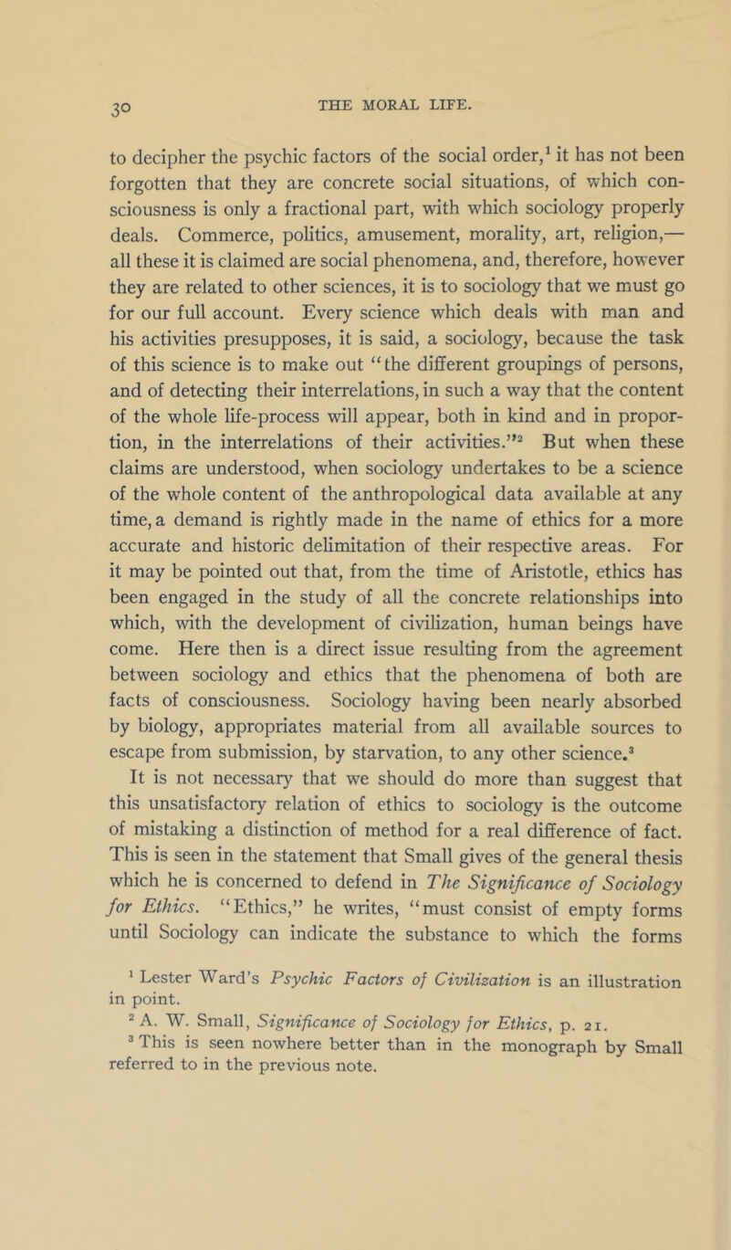 to decipher the psychic factors of the social order/ it has not been forgotten that they are concrete social situations, of which con- sciousness is only a fractional part, with which sociology properly deals. Commerce, politics, amusement, morality, art, religion,— all these it is claimed are social phenomena, and, therefore, however they are related to other sciences, it is to sociology that we must go for our full account. Every science which deals with man and his activities presupposes, it is said, a sociology, because the task of this science is to make out “the different groupings of persons, and of detecting their interrelations, in such a way that the content of the whole life-process will appear, both in kind and in propor- tion, in the interrelations of their activities.”* But when these claims are understood, when sociology undertakes to be a science of the w'hole content of the anthropological data available at any time, a demand is rightly made in the name of ethics for a more accurate and historic delimitation of their respective areas. For it may be pointed out that, from the time of Aristotle, ethics has been engaged in the study of all the concrete relationships into which, with the development of civilization, human beings have come. Here then is a direct issue resulting from the agreement between sociology and ethics that the phenomena of both are facts of consciousness. Sociology having been nearly absorbed by biology, appropriates material from all available sources to escape from submission, by starvation, to any other science.* It is not necessary that we should do more than suggest that this unsatisfactory relation of ethics to sociology is the outcome of mistaking a distinction of method for a real difference of fact. This is seen in the statement that Small gives of the general thesis which he is concerned to defend in The Significance of Sociology for Ethics. “Ethics,” he writes, “must consist of empty forms until Sociology can indicate the substance to which the forms * Lester Ward’s Psychic Factors of Civilization is an illustration in point. * A. W. Small, Significance of Sociology for Ethics, p. 21. * This is seen nowhere better than in the monograph by Small referred to in the previous note.