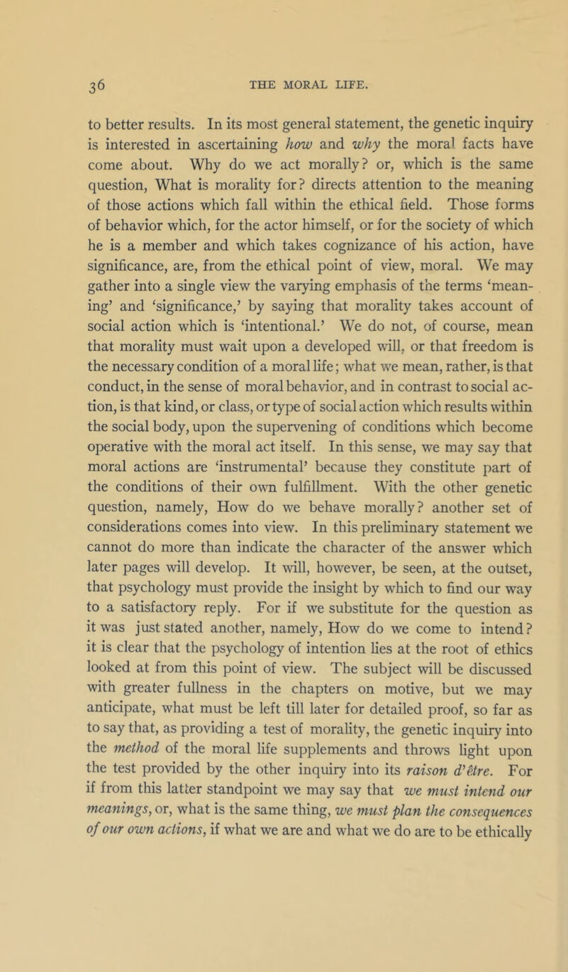 to better results. In its most general statement, the genetic inquiry is interested in ascertaining how and why the moral facts have come about. Why do we act morally? or, which is the same question. What is morality for? directs attention to the meaning of those actions which fall within the ethical field. Those forms of behavior which, for the actor himself, or for the society of which he is a member and which takes cognizance of his action, have significance, are, from the ethical point of view, moral. We may gather into a single view the varying emphasis of the terms ‘mean- ing’ and ‘significance,’ by saying that morality takes account of social action which is ‘intentional.’ We do not, of course, mean that morality must wait upon a developed will, or that freedom is the necessary condition of a moral life; what we mean, rather, is that conduct, in the sense of moral behavior, and in contrast to social ac- tion, is that kind, or class, or type of social action which results within the social body, upon the supervening of conditions which become operative with the moral act itself. In this sense, we may say that moral actions are ‘instrumental’ because they constitute part of the conditions of their own fulfillment. With the other genetic question, namely. How do we behave morally? another set of considerations comes into view. In this preliminary statement we cannot do more than indicate the character of the answer which later pages will develop. It will, however, be seen, at the outset, that psychology must provide the insight by which to find our way to a satisfactory reply. For if we substitute for the question as it was just stated another, namely. How do we come to intend? it is clear that the psychology of intention lies at the root of ethics looked at from this point of view. The subject will be discussed with greater fullness in the chapters on motive, but we may anticipate, what must be left till later for detailed proof, so far as to say that, as providing a test of morality, the genetic inquiry into the method of the moral life supplements and throws light upon the test provided by the other inquiry into its raison d’etre. For if from this latter standpoint we may say that we must intend our meanings, or, what is the same thing, we must plan the consequences of our own actions, if what we are and what we do are to be ethically