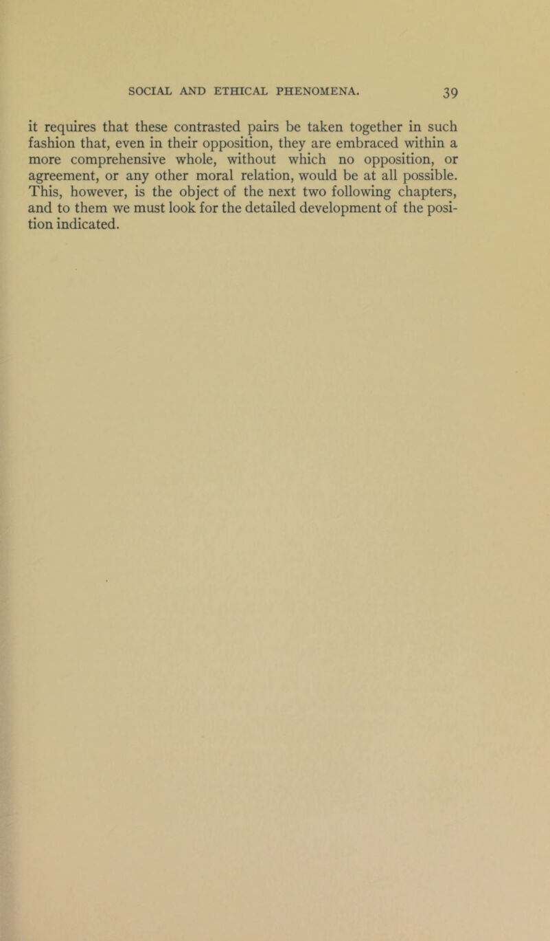 it requires that these contrasted pairs be taken together in such fashion that, even in their opposition, they are embraced within a more comprehensive whole, without which no opposition, or agreement, or any other moral relation, would be at all possible. This, however, is the object of the next two following chapters, and to them we must look for the detailed development of the posi- tion indicated.