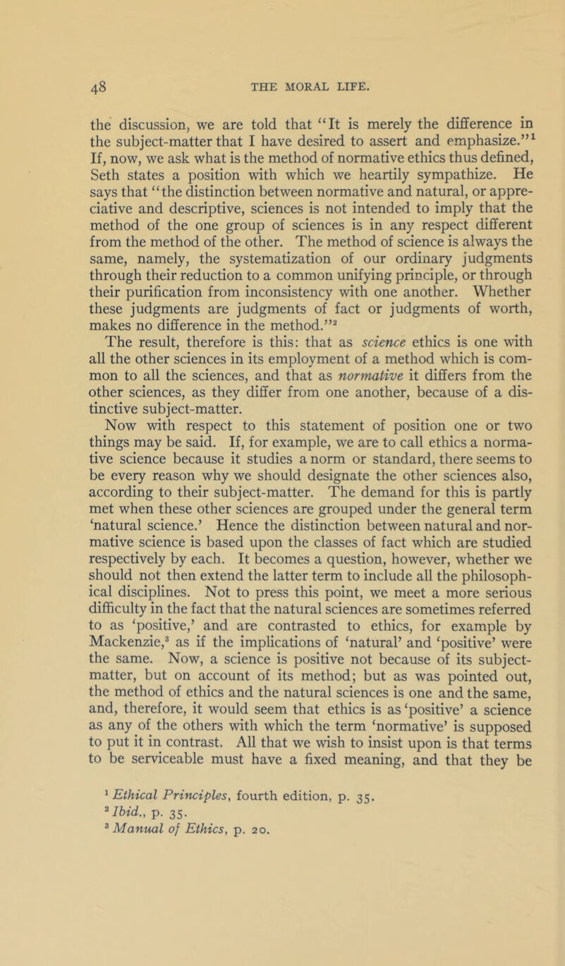 the discussion, we are told that “It is merely the difference in the subject-matter that I have desired to assert and emphasize.”^ If, now, we ask what is the method of normative ethics thus defined, Seth states a position with which we heartily sympathize. He says that “the distinction between normative and natural, or appre- ciative and descriptive, sciences is not intended to imply that the method of the one group of sciences is in any respect different from the method of the other. The method of science is always the same, namely, the systematization of our ordinary judgments through their reduction to a common unifying principle, or through their purification from inconsistency with one another. Whether these judgments are judgments of fact or judgments of worth, makes no difference in the method.”^ The result, therefore is this: that as science ethics is one with all the other sciences in its employment of a method which is com- mon to all the sciences, and that as normative it differs from the other sciences, as they differ from one another, because of a dis- tinctive subject-matter. Now with respect to this statement of position one or two things may be said. If, for example, we are to call ethics a norma- tive science because it studies a norm or standard, there seems to be every reason why we should designate the other sciences also, according to their subject-matter. The demand for this is partly met when these other sciences are grouped under the general term ‘natural science.’ Hence the distinction between natural and nor- mative science is based upon the classes of fact which are studied respectively by each. It becomes a question, however, whether we should not then extend the latter term to include all the philosoph- ical disciplines. Not to press this point, we meet a more serious difficulty in the fact that the natural sciences are sometimes referred to as ‘positive,’ and are contrasted to ethics, for example by Mackenzie,^ as if the implications of ‘natural’ and ‘positive’ were the same. Now, a science is positive not because of its subject- matter, but on account of its method; but as was pointed out, the method of ethics and the natural sciences is one and the same, and, therefore, it would seem that ethics is as ‘positive’ a science as any of the others with which the term ‘normative’ is supposed to put it in contrast. All that we wish to insist upon is that terms to be serviceable must have a fixed meaning, and that they be ^Ethical Principles, fourth edition, p. 35. ^Ibid., p. 35. ^Manual of Ethics, p. 20.