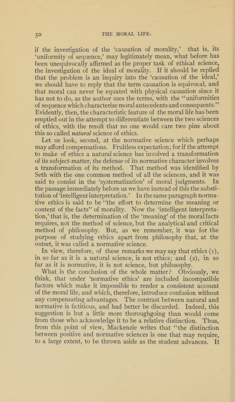 if the investigation of the ‘causation of morality,’ that is, its ‘uniformity of sequence,’ may legitimately mean, what before has been unequivocally affirmed as the proper task of ethical science, the investigation of the ideal of morality. If it should be replied that the problem is an inquiry into the ‘causation of the ideal,’ we should have to reply that the term causation is equivocal, and that moral can never be equated with physical causation since it has not to do, as the author uses the terms, with the “uniformities of sequence which characterize moral antecedents and consequents.” Evidently, then, the characteristic feature of the moral life has been emptied out in the attempt to differentiate between the two sciences of ethics, with the result that no one would care two pins about this so called natural science of ethics. Let us look, second, at the normative science which perhaps may afford compensations. Fruitless expectation; for if the attempt to make of ethics a natural science has involved a transformation of its subject-matter, the defense of its normative character involves a transformation of its method. That method was identified by Seth with the one common method of all the sciences, and it was said to consist in the ‘systematization’ of moral judgments. In the passage immediately before us we have instead of this the substi- tution of ‘intelligent interpretation.’ In the same paragraph norma- tive ethics is said to be “the effort to determine the meaning or content of the facts” of morality. Now the ‘intelligent interpreta- tion,’ that is, the determination of the ‘meaning’ of the moral facts requires, not the method of science, but the analytical and critical method of philosophy. But, as we remember, it was for the purpose of studying ethics apart from philosophy that, at the outset, it was called a normative science. In view, therefore, of these remarks we may say that ethics (i), in so far as it is a natural science, is not ethics; and (2), in so far as it is normative, it is not science, but philosophy. What is the conclusion of the whole matter? Obviously, we think, that under ‘normative ethics’ are included incompatible factors which make it impossible to render a consistent account of the moral life, and which, therefore, introduce confusion without any compensating advantages. The contrast between natural and normative is fictitious, and had better be discarded. Indeed, this suggestion is but a little more thoroughgoing than would come from those who acknowledge it to be a relative distinction. Thus, from this point of view, Mackenzie writes that “the distinction between positive and normative sciences is one that may require, to a large extent, to be thrown aside as the student advances. It