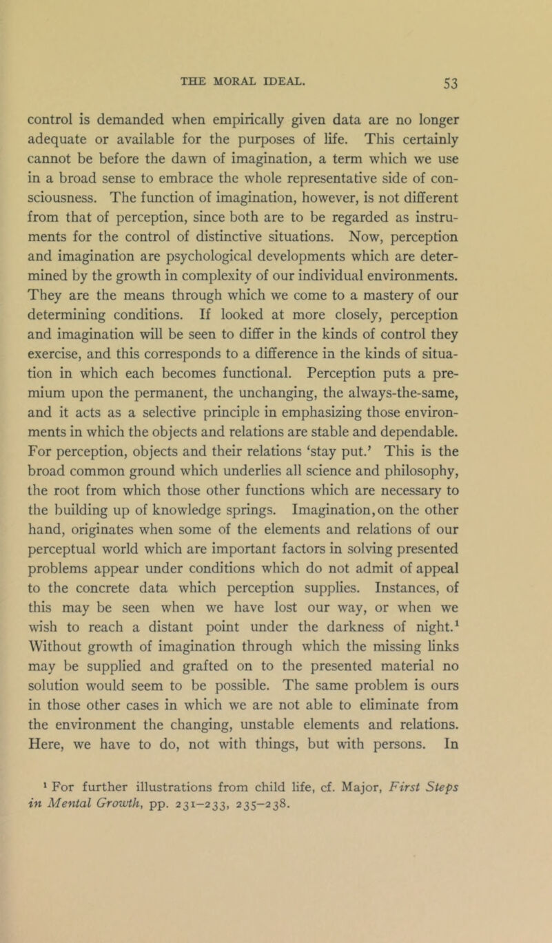 control is demanded when empirically given data are no longer adequate or available for the purposes of life. This certainly cannot be before the dawn of imagination, a term which we use in a broad sense to embrace the whole representative side of con- sciousness. The function of imagination, however, is not different from that of perception, since both are to be regarded as instru- ments for the control of distinctive situations. Now, perception and imagination are psychological developments which are deter- mined by the growth in complexity of our individual environments. They are the means through which we come to a mastery of our determining conditions. If looked at more closely, perception and imagination will be seen to differ in the kinds of control they exercise, and this corresponds to a difference in the kinds of situa- tion in which each becomes functional. Perception puts a pre- mium upon the permanent, the unchanging, the always-the-same, and it acts as a selective principle in emphasizing those environ- ments in which the objects and relations are stable and dependable. For perception, objects and their relations ‘stay put.’ This is the broad common ground which underlies all science and philosophy, the root from which those other functions which are necessary to the building up of knowledge springs. Imagination, on the other hand, originates when some of the elements and relations of our perceptual world which are important factors in solving presented problems appear under conditions which do not admit of appeal to the concrete data which perception supplies. Instances, of this may be seen when we have lost our way, or when we wish to reach a distant point under the darkness of night.* Without growth of imagination through which the missing links may be supplied and grafted on to the presented material no solution would seem to be possible. The same problem is ours in those other cases in which we are not able to eliminate from the environment the changing, unstable elements and relations. Here, we have to do, not with things, but with persons. In * For further illustrations from child life, cf. Major, First Steps in Mental Growth, pp. 231-233, 235—238.