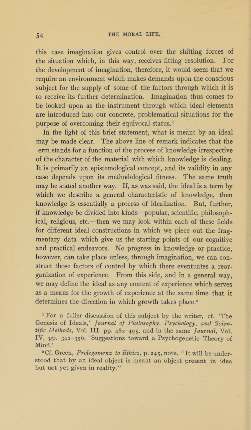 this case imagination gives control over the shifting forces of the situation which, in this way, receives fitting resolution. For the development of imagination, therefore, it would seem that we require an environment which makes demands upon the conscious subject for the supply of some of the factors through which it is to receive its further determination. Imagination thus comes to be looked upon as the instrument through which ideal elements are introduced into our concrete, problematical situations for the purpose of overcoming their equivocal status.^ In the light of this brief statement, what is meant by an ideal may be made clear. The above line of remark indicates that the erm stands for a function of the process of knowledge irrespective of the character of the material with which knowledge is dealing. It is primarily an epistemological concept, and its validity in any case depends upon its methodological fitness. The same truth may be stated another way. If, as was said, the ideal is a term by which we describe a general characteristic of knowledge, then knowledge is essentially a process of idealization. But, further, if knowledge be divided into kinds—popular, scientific, philosoph- ical, religious, etc.—then we may look within each of these fields for different ideal constructions in which we piece out the frag- mentary data which give us the starting points of our cognitive and practical endeavors. No progress in knowledge or practice, however, can take place unless, through imagination, we can con- struct those factors of control by which there eventuates a reor- ganization of experience. From this side, and in a general way, we may define the ideal as any content of experience which serves as a means for the growth of experience at the same time that it determines the direction in which growth takes place.* ' For a fuller discussion of this subject by the writer, cf. ‘The Genesis of Ideals,’ Journal of Philosophy, Psychology, and Scien- tific Methods, Vol. Ill, pp. 482-495, and in the same Journal, Vol. IV, pp. 342-356, ‘Suggestions toward a Psychogenetic Theory of Mind.’ *Cf. Green, Prolegomena to Ethics, p. 245, note. “It will be under- stood that by an ideal object is meant an object present in idea but not yet given in reality.’’