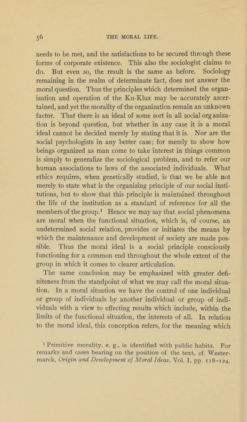 needs to be met, and the satisfactions to be secured through these forms of corporate existence. This also the sociologist claims to do. But even so, the result is the same as before. Sociology remaining in the realm of determinate fact, does not answer the moral question. Thus the principles which determined the organ- ization and operation of the Ku-Klux may be accurately ascer- tained, and yet the morality of the organization remain an unknown factor. That there is an ideal of some sort in all social org aniza- tion is beyond question, but whether in any case it is a moral ideal cannot be decided merely by stating that it is. Nor are the social psychologists in any better case; for merely to show how beings organized as man come to take interest in things common is simply to generalize the sociological problem, and to refer our human associations to laws of the associated individuals. What ethics requires, when genetically studied, is that we be able not merely to state what is the organizing principle of our social insti- tutions, but to show that this principle is maintained throughout the life of the institution as a standard of reference for all the members of the group.^ Hence we may say that social phenomena are moral when the functional situation, which is, of course, an undetermined social relation, provides or initiates the means by which the maintenance and development of society are made pos- sible. Thus the moral ideal is a social principle consciously functioning for a common end throughout the whole extent of the group in which it comes to clearer articulation. The same conclusion may be emphasized with greater defi- niteness from the standpoint of what we may call the moral situa- tion. In a moral situation we have the control of one individual or group of individuals by another individual or group of indi- viduals with a view to effecting results which include, within the limits of the functional situation, the interests of all. In relation to the moral ideal, this conception refers, for the meaning which ' Primitive morality, e. g., is identified with public habits. For remarks and cases bearing on the position of the text, cf. Wester- marck. Origin and Development of Moral Ideas, Vol. I, pp. 118-124.