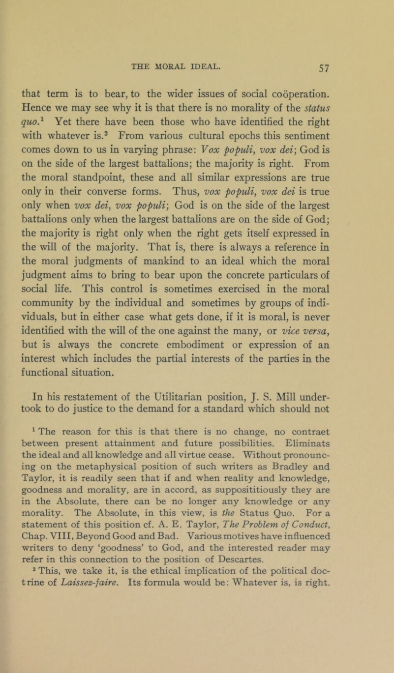 that term is to bear, to the wider issues of social cooperation. Hence we may see why it is that there is no morality of the status quo} Yet there have been those who have identified the right with whatever is.^ From various cultural epochs this sentiment comes down to us in varying phrase: Vox populi, vox dei] God is on the side of the largest battalions; the majority is right. From the moral standpoint, these and all similar expressions are true only in their converse forms. Thus, vox populi, vox dei is true only when vox dei, vox populi-, God is on the side of the largest battalions only when the largest battalions are on the side of God; the majority is right only when the right gets itself expressed in the will of the majority. That is, there is always a reference in the moral judgments of mankind to an ideal which the moral judgment aims to bring to bear upon the concrete particulars of social life. This control is sometimes exercised in the moral community by the individual and sometimes by groups of indi- viduals, but in either case what gets done, if it is moral, is never identified with the will of the one against the many, or vice versa, but is always the concrete embodiment or expression of an interest which includes the partial interests of the parties in the functional situation. In his restatement of the Utilitarian position, J. S. Mill under- took to do justice to the demand for a standard which should not ' The reason for this is that there is no change, no contraet between present attainment and future possibilities. Eliminats the ideal and all knowledge and all virtue cease. Without pronounc- ing on the metaphysical position of such writers as Bradley and Taylor, it is readily seen that if and when reality and knowledge, goodness and morality, are in accord, as supposititiously they are in the Absolute, there can be no longer any knowledge or any morality. The Absolute, in this view, is the Status Quo. For a statement of this position cf. A. E. Taylor, The Problem of Conduct, Chap. VIII, Beyond Good and Bad. Various motives have influenced writers to deny ‘goodness’ to God, and the interested reader may refer in this connection to the position of Descartes. ® This, we take it, is the ethical implication of the political doc- trine of Laissez-faire. Its formula would be: Whatever is, is right.