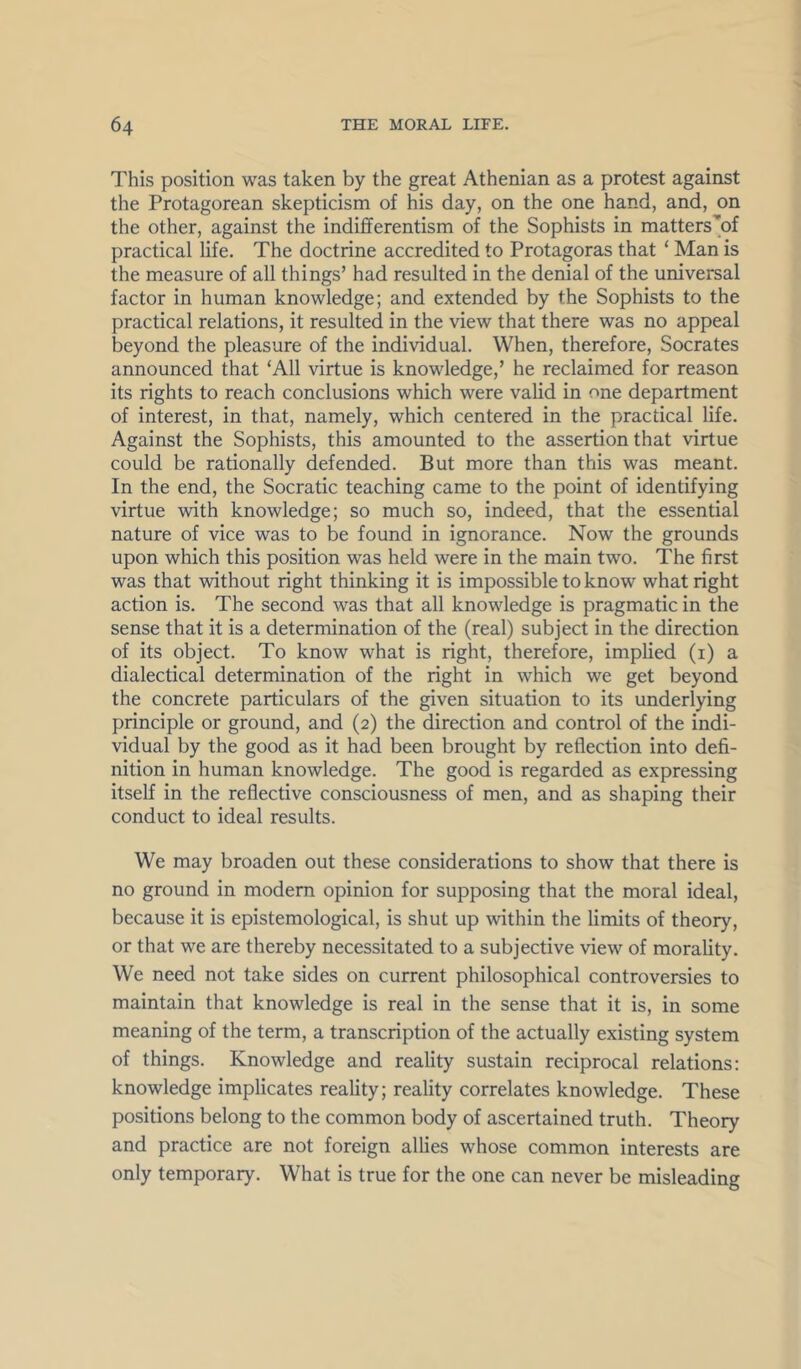 This position was taken by the great Athenian as a protest against the Protagorean skepticism of his day, on the one hand, and, on the other, against the indififerentism of the Sophists in matters'of practical life. The doctrine accredited to Protagoras that ‘ Man is the measure of all things’ had resulted in the denial of the universal factor in human knowledge; and extended by the Sophists to the practical relations, it resulted in the view that there was no appeal beyond the pleasure of the individual. When, therefore, Socrates announced that ‘All virtue is knowledge,’ he reclaimed for reason its rights to reach conclusions which were valid in one department of interest, in that, namely, which centered in the practical life. Against the Sophists, this amounted to the assertion that virtue could be rationally defended. But more than this was meant. In the end, the Socratic teaching came to the point of identifying virtue with knowledge; so much so, indeed, that the essential nature of vice was to be found in ignorance. Now the grounds upon which this position was held were in the main two. The first was that without right thinking it is impossible to know what right action is. The second was that all knowledge is pragmatic in the sense that it is a determination of the (real) subject in the direction of its object. To know what is right, therefore, implied (i) a dialectical determination of the right in which we get beyond the concrete particulars of the given situation to its underlying principle or ground, and (2) the direction and control of the indi- vidual by the good as it had been brought by reflection into defi- nition in human knowledge. The good is regarded as expressing itself in the reflective consciousness of men, and as shaping their conduct to ideal results. We may broaden out these considerations to show that there is no ground in modem opinion for supposing that the moral ideal, because it is epistemological, is shut up within the limits of theory, or that we are thereby necessitated to a subjective view of morality. We need not take sides on current philosophical controversies to maintain that knowledge is real in the sense that it is, in some meaning of the term, a transcription of the actually existing system of things. Knowledge and reality sustain reciprocal relations: knowledge implicates reality; reality correlates knowledge. These positions belong to the common body of ascertained truth. Theory and practice are not foreign allies whose common interests are only temporary. What is true for the one can never be misleading