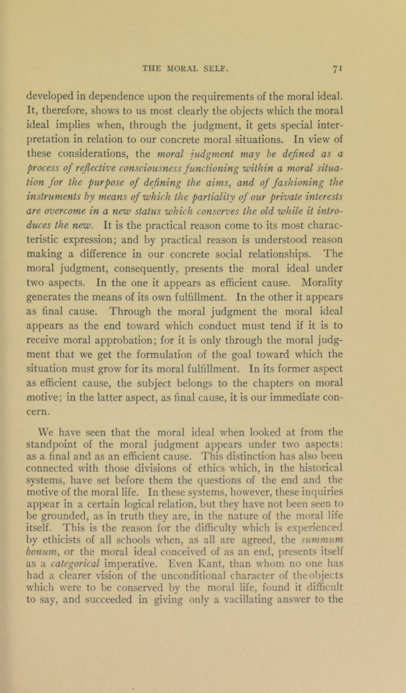 developed in dependence upon the requirements of the moral ideal. It, therefore, shows to us most clearly the objects which the moral ideal implies when, through the judgment, it gets special inter- pretation in relation to our concrete moral situations. In view of these considerations, the moral judgment may he defined as a process of reflective consciousness functioning within a moral situa- tion for the purpose of defining the aims, and of fashioning the instruments by means of which the partiality of our private interests are overcome in a new status which conserves the old while it intro- duces the new. It is the practical reason come to its most charac- teristic expression; and by practical reason is understood reason making a difference in our concrete social relationships. The moral judgment, consequently, presents the moral ideal under two aspects. In the one it appears as efficient cause. Morality generates the means of its own fulfillment. In the other it appears as final cause. Through the moral judgment the moral ideal appears as the end toward which conduct must tend if it is to receive moral approbation; for it is only through the moral judg- ment that we get the formulation of the goal toward which the situation must grow for its moral fulfillment. In its former aspect as efficient cause, the subject belongs to the chapters on moral motive; in the latter aspect, as final cause, it is our immediate con- cern. We have seen that the moral ideal when looked at from the standpoint of the moral judgment appears under two aspects: as a final and as an efficient cause. This distinction has also been connected with those divisions of ethics which, in the historical systems, have set before them the questions of the end and the motive of the moral life. In these systems, however, these inquiries appear in a certain logical relation, but they have not been seen to be grounded, as in truth they are, in the nature of the moral life itself. This is the reason for the difficulty which is experienced by ethicists of all schools when, as all are agreed, the summum bonum, or the moral ideal conceived of as an end, presents itself as a categorical imperative. Even Kant, than whom no one has had a clearer vision of the unconditional character of the objects which were to be conserved bv the moral life, found it difficult to say, and succeeded in giving only a vacillating answer to the