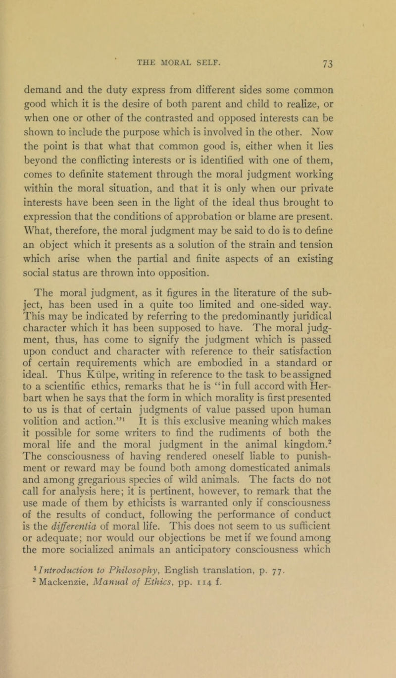 demand and the duty express from dififerent sides some common good which it is the desire of both parent and child to realize, or when one or other of the contrasted and opposed interests can be shown to include the purpose which is involved in the other. Now the point is that what that common good is, either when it lies beyond the conflicting interests or is identified with one of them, comes to definite statement through the moral judgment working within the moral situation, and that it is only when our private interests have been seen in the light of the ideal thus brought to expression that the conditions of approbation or blame are present. What, therefore, the moral judgment may be said to do is to define an object which it presents as a solution of the strain and tension which arise when the partial and finite aspects of an existing social status are thrown into opposition. The moral judgment, as it figures in the literature of the sub- ject, has been used in a quite too limited and one-sided way. This may be indicated by referring to the predominantly juridical character which it has been supposed to have. The moral judg- ment, thus, has come to signify the judgment which is passed upon conduct and character with reference to their satisfaction of certain requirements which are embodied in a standard or ideal. Thus Kiilpe, writing in reference to the task to be assigned to a scientific ethics, remarks that he is “in full accord with Her- bart when he says that the form in which morality is first presented to us is that of certain judgments of value passed upon human volition and action.”* It is this exclusive meaning which makes it possible for some writers to find the rudiments of both the moral life and the moral judgment in the animal kingdom.^ The consciousness of having rendered oneself liable to punish- ment or reward may be found both among domesticated animals and among gregarious species of wild animals. The facts do not call for analysis here; it is pertinent, however, to remark that the use made of them by ethicists is warranted only if consciousness of the results of conduct, following the performance of conduct is the differentia of moral life. This does not seem to us suflficient or adequate; nor would our objections be met if we found among the more socialized animals an anticipatory consciousness which ^Introduction to Philosophy, English translation, p. 77. ^ Mackenzie, Manual of Ethics, pp. 114 f.