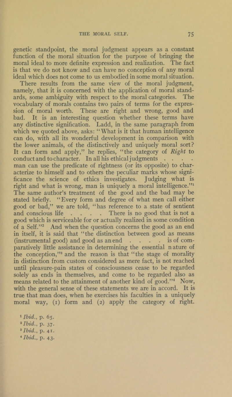 genetic standpoint, the moral judgment appears as a constant function of the moral situation for the purpose of bringing the moral ideal to more definite expression and realization. The fact is that we do not know and can have no conception of any moral ideal which does not come to us embodied in some moral situation. There results from the same \dew of the moral judgment, namely, that it is concerned with the application of moral stand- ards, some ambiguity with respect to the moral categories. The vocabulary of morals contains two pairs of terms for the expres- sion of moral worth. These are right and wrong, good and bad. It is an interesting question whether these terms have any distinctive signification. Ladd, in the same paragraph from which we quoted above, asks: “What is it that human intelligence can do, with all its wonderful development in comparison with the lower animals, of the distinctively and uniquely moral sort? It can form and apply,” he replies, “the category of Right to conduct and to character. In all his ethical judgments . . . . man can use the predicate of rightness (or its opposite) to char- acterize to himself and to others the peculiar marks whose signi- ficance the science of ethics investigates. Judging what is right and what is wrong, man is uniquely a moral intelligence.’” The same author’s treatment of the good and the bad may be stated briefly. “Every form and degree of what men call either good or bad,” we are told, “has reference to a state of sentient and conscious life .... There is no good that is not a good which is serviceable for or actually realized in some condition of a Self.”^ And when the question concerns the good as an end in itself, it is said that “the distinction between good as means (instrumental good) and good as an end . . . . is of com- paratively little assistance in determining the essential nature of the conception,”^ and the reason is that “the stage of morality in distinction from custom considered as mere fact, is not reached until pleasure-pain states of consciousness cease to be regarded solely as ends in themselves, and come to be regarded also as means related to the attainment of another kind of good.”^ Now, with the general sense of these statements we are in accord. It is true that man does, when he exercises his faculties in a uniquely moral way, (i) form and (2) apply the category of right. ‘ Ibid., p. 65. ^Ibid., p. 37. ® Ibid., p. 41. *Ibid., p. 43-