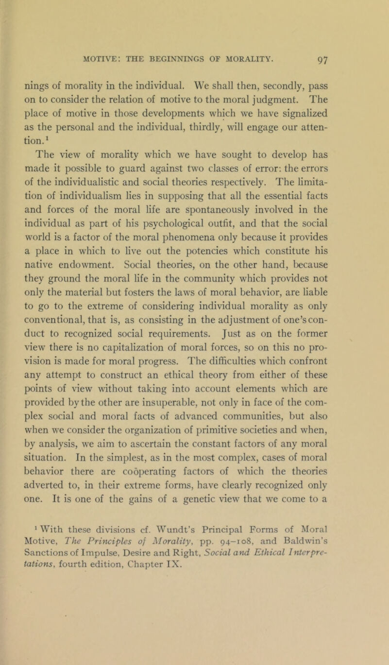 nings of morality in the individual. We shall then, secondly, pass on to consider the relation of motive to the moral judgment. The place of motive in those developments which we have signalized as the personal and the individual, thirdly, will engage our atten- tion.* The view of morality which we have sought to develop has made it possible to guard against two classes of error; the errors of the individualistic and social theories respectively. The limita- tion of individualism lies in supposing that all the essential facts and forces of the moral life are spontaneously involved in the individual as part of his psychological outfit, and that the social world is a factor of the moral phenomena only because it provides a place in which to live out the potencies which constitute his native endowment. Social theories, on the other hand, because they ground the moral life in the community which provides not only the material but fosters the laws of moral behavior, are liable to go to the extreme of considering individual morality as only conventional, that is, as consisting in the adjustment of one’s con- duct to recognized social requirements. Just as on the former view there is no capitalization of moral forces, so on this no pro- vision is made for moral progress. The difficulties which confront any attempt to construct an ethical theory from either of these points of view without taking into account elements which are provided by the other are insuperable, not only in face of the com- plex social and moral facts of advanced communities, but also when we consider the organization of primitive societies and when, by analysis, we aim to ascertain the constant factors of any moral situation. In the simplest, as in the most complex, cases of moral behavior there are cooperating factors of which the theories adverted to, in their e.xtreme forms, have clearly recognized only one. It is one of the gains of a genetic view that we come to a ‘With these divisions cf. Wundt’s Principal Forms of Moral Motive, The Principles of Morality, pp. 94-108, and Baldwin’s Sanctions of Impulse, Desire and Right, Social and Ethical Interpre- tations, fourth edition. Chapter IX.