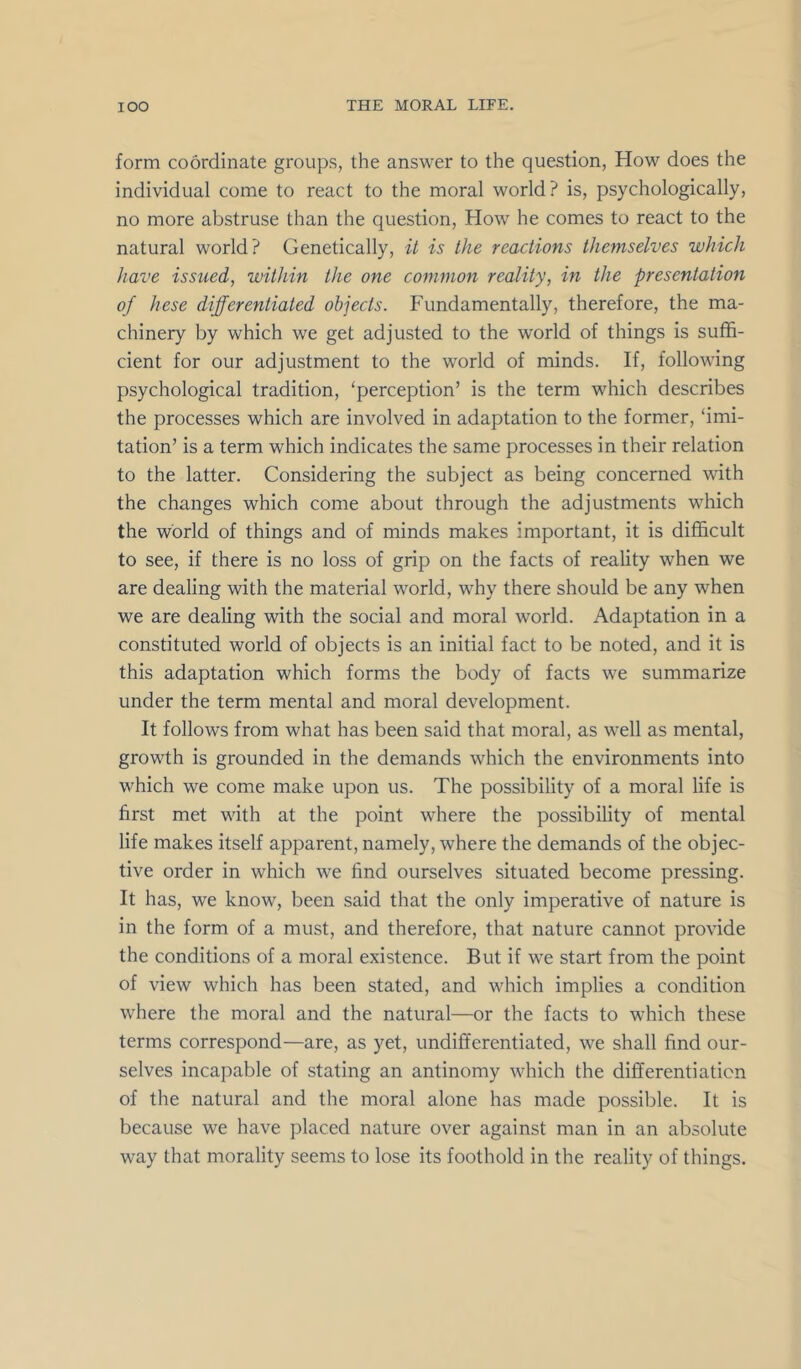 form coordinate groups, the answer to the question, How does the individual come to react to the moral world? is, psychologically, no more abstruse than the question. How he comes to react to the natural world? Genetically, it is the reactions themselves which have issued, within the one common reality, in the presentation of hese differentiated objects. Fundamentally, therefore, the ma- chinery by which we get adjusted to the world of things is suffi- cient for our adjustment to the world of minds. If, following psychological tradition, ‘perception’ is the term which describes the processes which are involved in adaptation to the former, ‘imi- tation’ is a term which indicates the same processes in their relation to the latter. Considering the subject as being concerned with the changes which come about through the adjustments which the world of things and of minds makes important, it is difficult to see, if there is no loss of grip on the facts of reality when we are dealing with the material world, why there should be any when we are dealing with the social and moral world. Adaptation in a constituted world of objects is an initial fact to be noted, and it is this adaptation which forms the body of facts we summarize under the term mental and moral development. It follows from what has been said that moral, as well as mental, growth is grounded in the demands which the environments into which we come make upon us. The possibility of a moral life is first met with at the point where the possibility of mental life makes itself apparent, namely, where the demands of the objec- tive order in which we find ourselves situated become pressing. It has, we know, been said that the only imperative of nature is in the form of a must, and therefore, that nature cannot provide the conditions of a moral existence. But if we start from the point of view which has been stated, and which implies a condition where the moral and the natural—or the facts to which these terms correspond—are, as yet, undifferentiated, we shall find our- selves incapable of stating an antinomy which the differentiation of the natural and the moral alone has made possible. It is because we have placed nature over against man in an absolute way that morality seems to lose its foothold in the reality of things.
