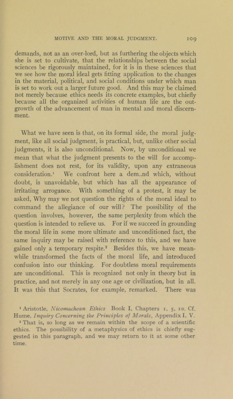 demands, not as an over-lord, but as furthering the objects which she is set to cultivate, that the relationships between the social sciences be rigorously maintained, for it is in these sciences that we see how the moral ideal gets fitting application to the changes in the material, political, and social conditions under which man is set to work out a larger future good. And this may be claimed not merely because ethics needs its concrete examples, but chiefly because all the organized activities of human life are the out- growth of the advancement of man in mental and moral discern- ment. What we have seen is that, on its formal side, the moral judg- ment, like all social judgment, is practical, but, unlike other social judgments, it is also unconditional. Now, by unconditional we mean that what the judgment presents to the will for accomp- lishment does not rest, for its validity, upon any extraneous consideration.* We confront here a dem.md which, without doubt, is unavoidable, but which has all the appearance of irritating arrogance. With something of a protest, it may be asked. Why may we not question the rights of the moral ideal to command the allegiance of our will? The possibility of the question involves, however, the same perplexity from which the question is intended to relieve us. For if we succeed in grounding the moral life in some more ultimate and unconditioned fact, the same inquiry may be raised with reference to this, and we have gained only a temporary respite.^ Besides this, we have mean- while transformed the facts of the moral life, and introduced confusion into our thinking. For doubtless moral requirements are unconditional. This is recognized not only in theory but in practice, and not merely in any one age or civilization, but in all. It was this that Socrates, for example, remarked. There was ‘Aristotle, Niconuxchean Ethics Book I, Chapters i, 5, 10. Cf. Hume, Inquiry Concerning the Principles of Morals, Appendix I, V. * That is, so long as we remain within the scope of a scientific ethics. The possibility of a metaphysics of ethics is chiefly sug- gested in this paragraph, and we may return to it at some other time.