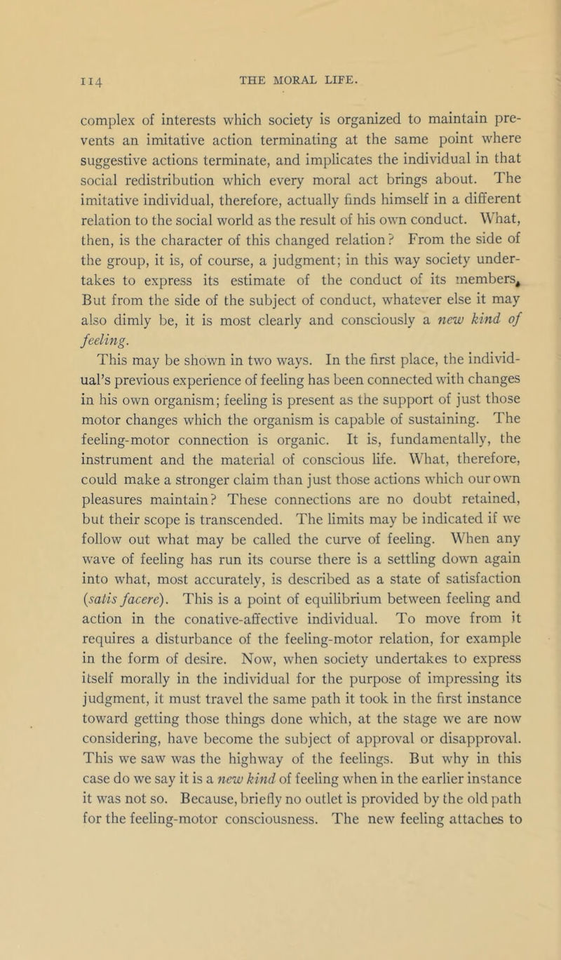 complex of interests which society is organized to maintain pre- vents an imitative action terminating at the same point where suggestive actions terminate, and implicates the individual in that social redistribution which every moral act brings about. The imitative individual, therefore, actually finds himself in a different relation to the social world as the result of his own conduct. What, then, is the character of this changed relation? From the side of the group, it is, of course, a judgment; in this way society under- takes to express its estimate of the conduct of its members^ But from the side of the subject of conduct, whatever else it may also dimly be, it is most clearly and consciously a new kind of feeling. This may be shown in two ways. In the first place, the individ- ual’s previous experience of feeUng has been connected with changes in his own organism; feeling is present as the support of just those motor changes which the organism is capable of sustaining. The feeling-motor connection is organic. It is, fundamentally, the instrument and the material of conscious life. What, therefore, could make a stronger claim than just those actions which our own pleasures maintain? These connections are no doubt retained, but their scope is transcended. The limits may be indicated if we follow out what may be called the curve of feeling. When any wave of feeling has run its course there is a settling dowm again into what, most accurately, is described as a state of satisfaction {satis facere). This is a point of equilibrium between feeling and action in the conative-affective individual. To move from it requires a disturbance of the feeling-motor relation, for example in the form of desire. Now, when society undertakes to express itself morally in the individual for the purpose of impressing its judgment, it must travel the same path it took in the first instance toward getting those things done which, at the stage we are now considering, have become the subject of approval or disapproval. This we saw was the highway of the feelings. But why in this case do we say it is a new kind of feeling when in the earlier instance it was not so. Because, briefly no outlet is provided by the old path for the feeling-motor consciousness. The new feeling attaches to