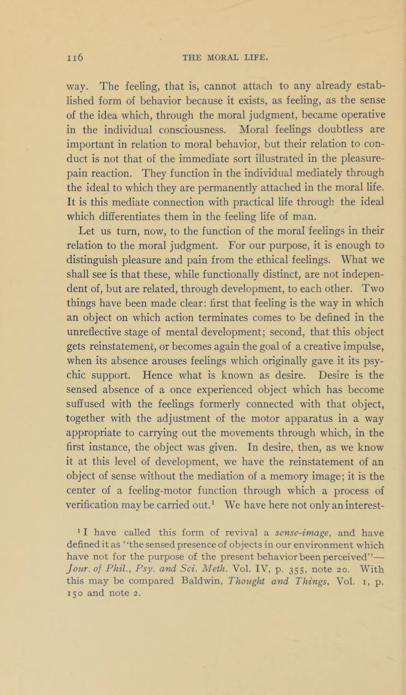 way. The feeling, that is, cannot attach to any already estab- lished form of behavior because it exists, as feeling, as the sense of the idea which, through the moral judgment, became operative in the individual consciousness. Moral feelings doubtless are important in relation to moral behavior, but their relation to con- duct is not that of the immediate sort illustrated in the pleasure- pain reaction. They function in the individual mediately through the ideal to which they are permanently attached in the moral life. It is this mediate connection with practical life through the ideal which differentiates them in the feeling life of man. Let us turn, now, to the function of the moral feelings in their relation to the moral judgment. For our purpose, it is enough to distinguish pleasure and pain from the ethical feelings. What we shall see is that these, while functionally distinct, are not indepen- dent of, but are related, through development, to each other. Two things have been made clear: first that feeling is the way in which an object on which action terminates comes to be defined in the unreflective stage of mental development; second, that this object gets reinstatement, or becomes again the goal of a creative impulse, when its absence arouses feelings which originally gave it its psy- chic support. Hence what is known as desire. Desire is the sensed absence of a once experienced object which has become suffused with the feelings formerly connected with that object, together with the adjustment of the motor apparatus in a way appropriate to carrying out the movements through which, in the first instance, the object was given. In desire, then, as we know it at this level of development, we have the reinstatement of an object of sense without the mediation of a memory image; it is the center of a feeling-motor function through which a process of verification may be carried out. ^ We have here not only an interest- ’ I have called this form of revival a sense-image, and have defined it as ‘ ‘the sensed presence of objects in our environment which have not for the purpose of the present behavior been perceived”— Jour, of Phil., Psy. and Sci. Meth. Vol. IV, p. 355, note 20. With this may be compared Baldwin, Thought and Things, Vol. i, p. 150 and note 2.