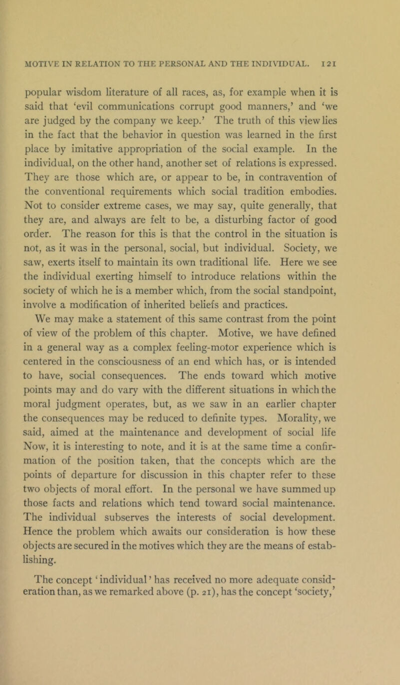 popular wisdom literature of all races, as, for example when it is said that ‘evil communications corrupt good manners,’ and ‘we are judged by the company we keep.’ The truth of this view lies in the fact that the behavior in question was learned in the first place by imitative appropriation of the social example. In the individual, on the other hand, another set of relations is expressed. They are those which are, or appear to be, in contravention of the conventional requirements which social tradition embodies. Not to consider extreme cases, we may say, quite generally, that they are, and always are felt to be, a disturbing factor of good order. The reason for this is that the control in the situation is not, as it was in the personal, social, but individual. Society, we saw, exerts itself to maintain its own traditional life. Here we see the individual exerting himself to introduce relations within the society of which he is a member which, from the social standpoint, involve a modification of inherited beliefs and practices. We may make a statement of this same contrast from the point of view of the problem of this chapter. Motive, we have defined in a general way as a complex feeling-motor experience which is centered in the consciousness of an end which has, or is intended to have, social consequences. The ends toward which motive points may and do vary with the different situations in which the moral judgment operates, but, as we saw in an earlier chapter the consequences may be reduced to definite types. Morality, we said, aimed at the maintenance and development of social life Now, it is interesting to note, and it is at the same time a confir- mation of the position taken, that the concepts which are the points of departure for discussion in this chapter refer to these two objects of moral effort. In the personal we have summed up those facts and relations which tend toward social maintenance. The individual subserves the interests of social development. Hence the problem which awaits our consideration is how these objects are secured in the motives which they are the means of estab- lishing. The concept ‘ individual ’ has received no more adequate consid- eration than, as we remarked above (p. 21), has the concept ‘society,’