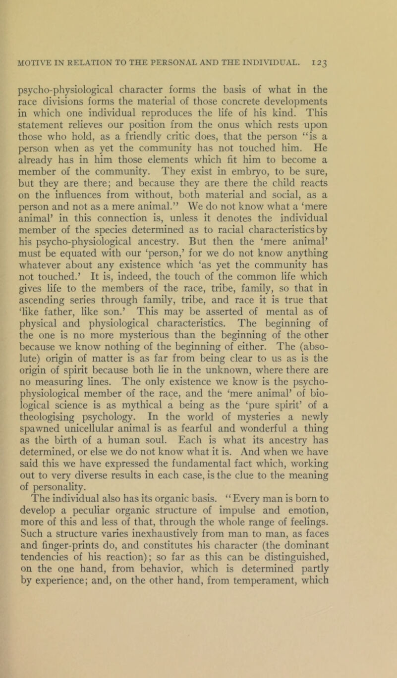 psycho-physiological character forms the basis of what in the race divisions forms the material of those concrete developments in which one individual reproduces the life of his kind. This statement relieves our position from the onus which rests upon those who hold, as a friendly critic does, that the person “is a person when as yet the community has not touched him. He already has in him those elements which fit him to become a member of the community. They exist in embryo, to be sure, but they are there; and because they are there the child reacts on the influences from without, both material and social, as a person and not as a mere animal.” We do not know what a ‘mere animal’ in this connection is, unless it denotes the individual member of the species determined as to racial characteristics by his psycho-physiological ancestry. But then the ‘mere animal’ must be equated with our ‘person,’ for we do not know anything whatever about any existence which ‘as yet the community has not touched.’ It is, indeed, the touch of the common life which gives life to the members of the race, tribe, family, so that in ascending series through family, tribe, and race it is true that ‘like father, like son.’ This may be asserted of mental as of physical and physiological characteristics. The beginning of the one is no more mysterious than the beginning of the other because we know nothing of the beginning of either. The (abso- lute) origin of matter is as far from being clear to us as is the origin of spirit because both lie in the unknown, where there are no measuring lines. The only existence we know is the psycho- physiological member of the race, and the ‘mere animal’ of bio- logical science is as mythical a being as the ‘pure spirit’ of a theologising psychology. In the world of mysteries a newly spawned unicellular animal is as fearful and wonderful a thing as the birth of a human soul. Each is what its ancestry has determined, or else we do not know what it is. And when we have said this we have expressed the fundamental fact which, working out to very diverse results in each case, is the clue to the meaning of personality. The individual also has its organic basis. “Every man is born to develop a peculiar organic structure of impulse and emotion, more of this and less of that, through the whole range of feelings. Such a structure varies inexhaustively from man to man, as faces and finger-prints do, and constitutes his character (the dominant tendencies of his reaction); so far as this can be distinguished, on the one hand, from behavior, which is determined partly by experience; and, on the other hand, from temperament, which