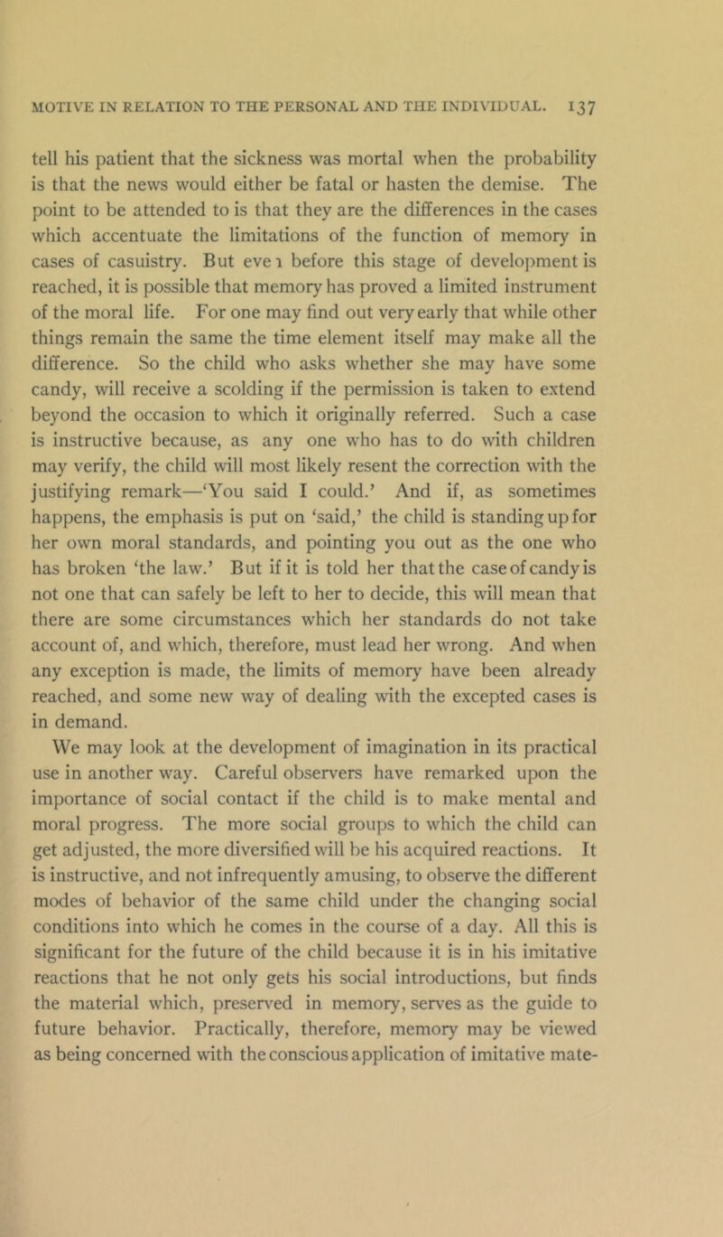 tell his patient that the sickness was mortal when the probability is that the news would either be fatal or hasten the demise. The point to be attended to is that they are the differences in the cases which accentuate the limitations of the function of memory in cases of casuistry. But eve 1 before this stage of development is reached, it is possible that memory has proved a limited instrument of the moral life. For one may find out very early that while other things remain the same the time element itself may make all the difference. So the child who asks whether she may have some candy, will receive a scolding if the permission is taken to extend beyond the occasion to which it originally referred. Such a case is instructive because, as any one who has to do with children may verify, the child will most likely resent the correction with the justifying remark—‘You said I could.’ And if, as sometimes happens, the emphasis is put on ‘said,’ the child is standing up for her own moral standards, and pointing you out as the one who has broken ‘the law,’ But if it is told her that the case of candy is not one that can safely be left to her to decide, this will mean that there are some circumstances which her standards do not take account of, and which, therefore, must lead her wrong. And when any exception is made, the limits of memory have been already reached, and some new way of dealing with the excepted cases is in demand. We may look at the development of imagination in its practical use in another way. Careful observers have remarked upon the importance of social contact if the child is to make mental and moral progress. The more social groups to which the child can get adjusted, the more diversified will be his acquired reactions. It is instructive, and not infrequently amusing, to observe the different modes of behavior of the same child under the changing social conditions into which he comes in the course of a day. All this is significant for the future of the child because it is in his imitative reactions that he not only gets his social introductions, but finds the material which, preserved in memory, serves as the guide to future behavior. Practically, therefore, memory may be viewed as being concerned with the conscious application of imitative mate-