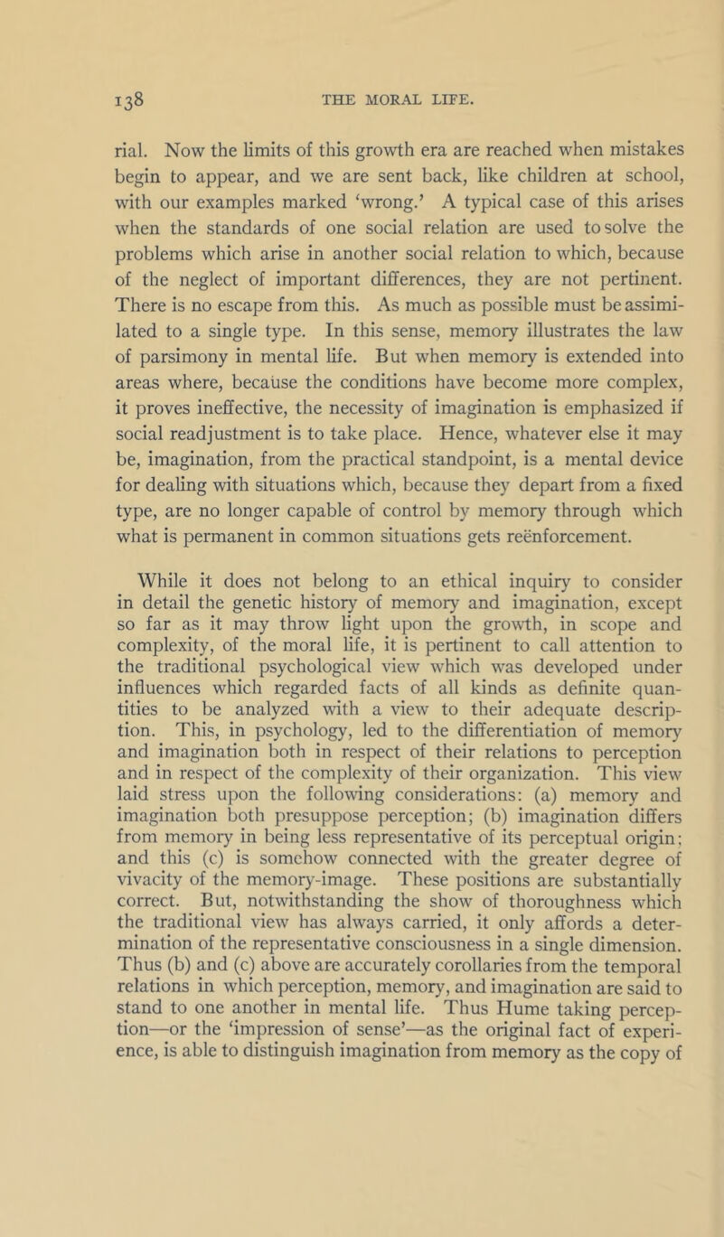 rial. Now the limits of this growth era are reached when mistakes begin to appear, and we are sent back, like children at school, with our examples marked ‘wrong.’ A typical case of this arises when the standards of one social relation are used to solve the problems which arise in another social relation to which, because of the neglect of important differences, they are not pertinent. There is no escape from this. As much as possible must be assimi- lated to a single type. In this sense, memory illustrates the law of parsimony in mental life. But when memory is extended into areas where, because the conditions have become more complex, it proves ineffective, the necessity of imagination is emphasized if social readjustment is to take place. Hence, whatever else it may be, imagination, from the practical standpoint, is a mental device for dealing with situations which, because they depart from a fixed type, are no longer capable of control by memory through which what is permanent in common situations gets reenforcement. While it does not belong to an ethical inquiry to consider in detail the genetic history of memory and imagination, except so far as it may throw light upon the growth, in scope and complexity, of the moral life, it is pertinent to call attention to the traditional psychological view which was developed under influences which regarded facts of all kinds as definite quan- tities to be analyzed with a view to their adequate descrip- tion. This, in psychology, led to the differentiation of memory and imagination both in respect of their relations to perception and in respect of the complexity of their organization. This view laid stress upon the following considerations: (a) memory and imagination both presuppose perception; (b) imagination differs from memory in being less representative of its perceptual origin; and this (c) is somehow connected with the greater degree of vivacity of the memory-image. These positions are substantially correct. But, notwithstanding the show of thoroughness which the traditional view has always carried, it only affords a deter- mination of the representative consciousness in a single dimension. Thus (b) and (c) above are accurately corollaries from the temporal relations in which perception, memory, and imagination are said to stand to one another in mental life. Thus Hume taking percep- tion—or the ‘impression of sense’—as the original fact of experi- ence, is able to distinguish imagination from memory as the copy of