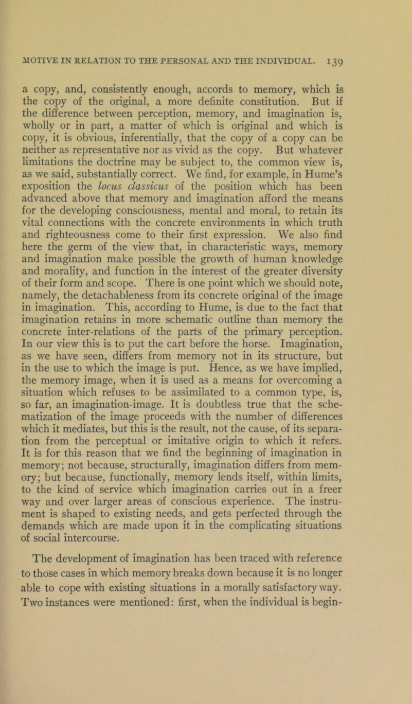 a copy, and, consistently enough, accords to memory, which is the copy of the original, a more definite constitution. But if the difference between perception, memory, and imagination is, wholly or in part, a matter of which is original and which is copy, it is obvious, inferentially, that the copy of a copy can be neither as representative nor as vivid as the copy. But whatever limitations the doctrine may be subject to, the common view is, as we said, substantially correct. We find, for example, in Hume’s exposition the locus classicus of the position which has been advanced above that memory and imagination afford the means for the developing consciousness, mental and moral, to retain its vital connections with the concrete environments in which truth and righteousness come to their first expression. We also find here the germ of the view that, in characteristic ways, memory and imagination make possible the growth of human knowledge and morality, and function in the interest of the greater diversity of their form and scope. There is one point which we should note, namely, the detachableness from its concrete original of the image in imagination. This, according to Hume, is due to the fact that imagination retains in more schematic outline than memory the concrete inter-relations of the parts of the primary perception. In our view this is to put the cart before the horse. Imagination, as we have seen, differs from memory not in its structure, but in the use to which the image is put. Hence, as we have implied, the memory image, when it is used as a means for overcoming a situation which refuses to be assimilated to a common type, is, so far, an imagination-image. It is doubtless true that the sche- matization of the image proceeds with the number of differences which it mediates, but this is the result, not the cause, of its separa- tion from the perceptual or imitative origin to which it refers. It is for this reason that we find the beginning of imagination in memory; not because, structurally, imagination differs from mem- ory; but because, functionally, memory lends itself, within limits, to the kind of service which imagination carries out in a freer way and over larger areas of conscious experience. The instru- ment is shaped to existing needs, and gets perfected through the demands which are made upon it in the complicating situations of social intercourse. The development of imagination has been traced with reference to those cases in which memory breaks down because it is no longer able to cope with existing situations in a morally satisfactory way. Two instances were mentioned: first, when the individual is begin-