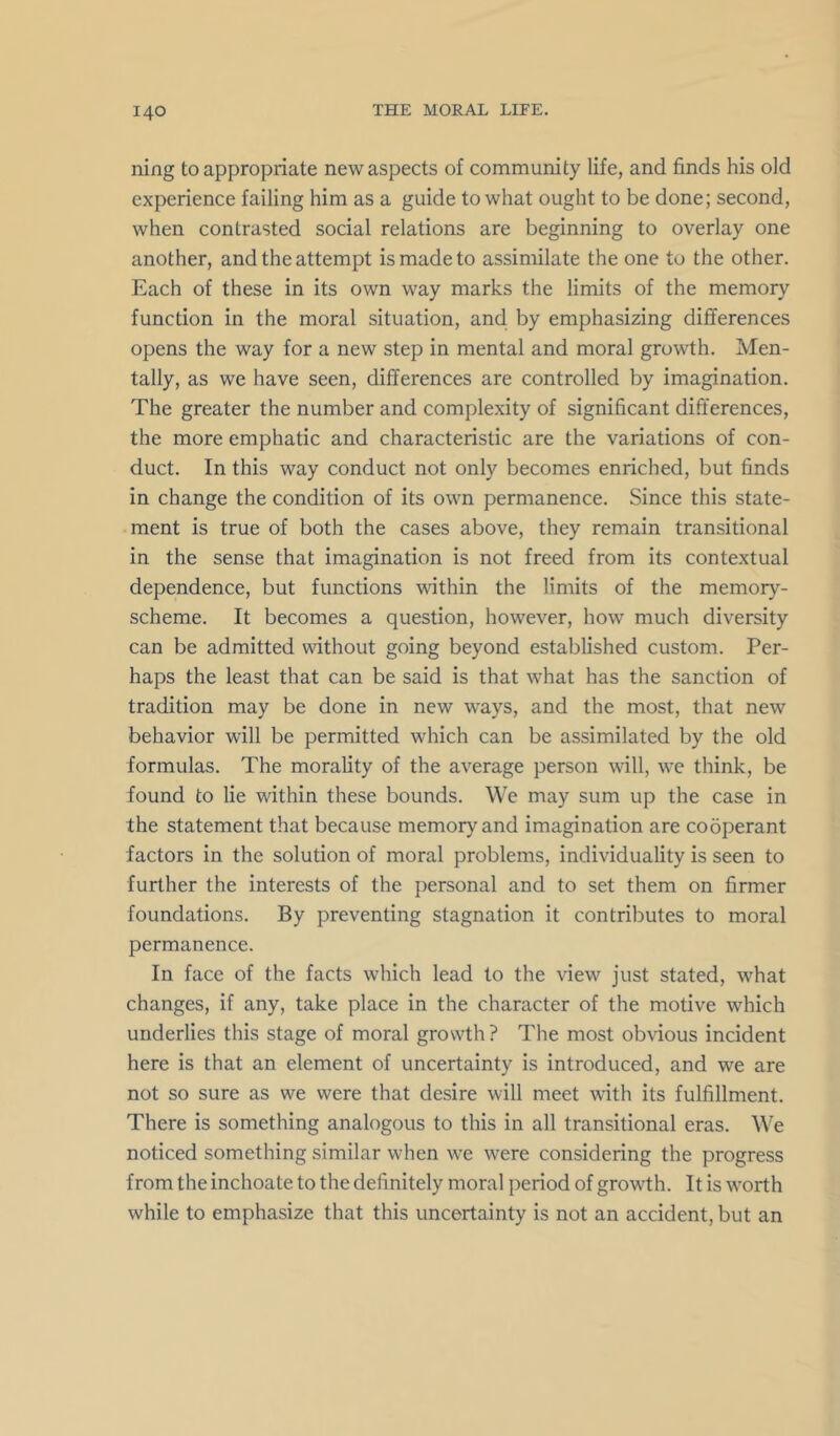 ning to appropriate new aspects of community life, and finds his old experience failing him as a guide to what ought to be done; second, when contrasted social relations are beginning to overlay one another, and the attempt is made to assimilate the one to the other. Each of these in its own way marks the limits of the memory function in the moral situation, and by emphasizing differences opens the way for a new step in mental and moral growth. Men- tally, as we have seen, differences are controlled by imagination. The greater the number and complexity of significant differences, the more emphatic and characteristic are the variations of con- duct. In this way conduct not only becomes enriched, but finds in change the condition of its own permanence. Since this state- ment is true of both the cases above, they remain transitional in the sense that imagination is not freed from its contextual dependence, but functions within the limits of the memory- scheme. It becomes a question, however, how much diversity can be admitted without going beyond established custom. Per- haps the least that can be said is that what has the sanction of tradition may be done in new ways, and the most, that new behavior will be permitted which can be assimilated by the old formulas. The morality of the average person will, we think, be found to lie within these bounds. We may sum up the case in the statement that because memory and imagination are cooperant factors in the solution of moral problems, individuality is seen to further the interests of the personal and to set them on firmer foundations. By preventing stagnation it contributes to moral permanence. In face of the facts which lead to the view just stated, what changes, if any, take place in the character of the motive which underlies this stage of moral growth ? The most obvious incident here is that an element of uncertainty is introduced, and we are not so sure as we were that desire will meet with its fulfillment. There is something analogous to this in all transitional eras. We noticed something similar when we were considering the progress from the inchoate to the definitely moral period of growth. It is worth while to emphasize that this uncertainty is not an accident, but an