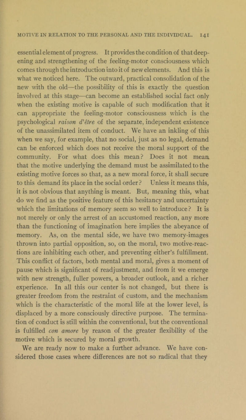 essential element of progress. It provides the condition of that deep- ening and strengthening of the feeling-motor consciousness which comes through the introduction into it of new elements. And this is what we noticed here. The outward, practical consolidation of the new with the old—the possibility of this is exactly the question involved at this stage—can become an established social fact only when the existing motive is capable of such modification that it can appropriate the feeling-motor consciousness which is the psychological raison d’etre of the separate, independent existence of the unassimilated item of conduct. We have an inkling of this when we say, for example, that no social, just as no legal, demand can be enforced which does not receive the moral support of the community. For what does this mean? Does it not mean that the motive underlying the demand must be assimilated to the existing motive forces so that, as a new moral force, it shall secure to this demand its place in the social order? Unless it means this, it is not obvious that anything is meant. But, meaning this, what do we find as the positive feature of this hesitancy and uncertainty which the limitations of memorv seem so well to introduce? It is not merely or only the arrest of an accustomed reaction, any more than the functioning of imagination here implies the abeyance of memory. As, on the mental side, we have two memory-images thrown into partial opposition, so, on the moral, two motive-reac- tions are inhibiting each other, and preventing either’s fulfillment. This conflict of factors, both mental and moral, gives a moment of pause which is significant of readjustment, and from it we emerge with new strength, fuller powers, a broader outlook, and a richer experience. In all this our center is not changed, but there is greater freedom from the restraint of custom, and the mechanism which is the characteristic of the moral life at the lower level, is displaced by a more consciously directive purpose. The termina- tion of conduct is still within the conventional, but the conventional is fulfilled con amore by reason of the greater flexibility of the motive which is secured by moral growth. We are ready now to make a further advance. We have con- sidered those cases where differences are not so radical that they