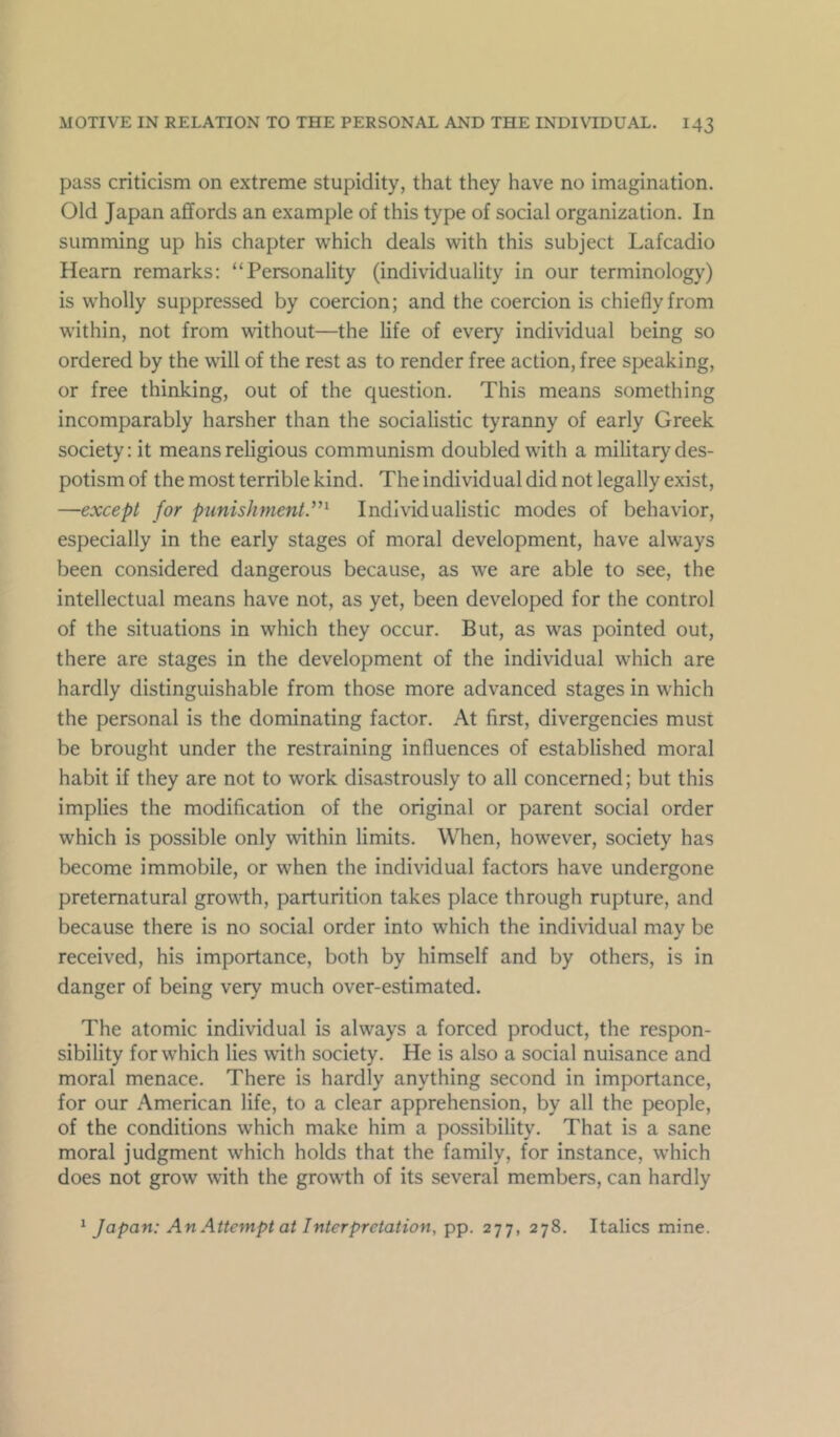 pass criticism on extreme stupidity, that they have no imagination. Old Japan affords an example of this type of social organization. In summing up his chapter which deals with this subject Lafcadio Hearn remarks; “Personality (individuality in our terminology) is wholly suppressed by coercion; and the coercion is chiefly from within, not from without—the life of every individual being so ordered by the will of the rest as to render free action, free speaking, or free thinking, out of the question. This means something incomparably harsher than the socialistic tyranny of early Greek society: it means religious communism doubled with a military des- potism of the most terrible kind. The individual did not legally exist, —except for punishment.^Individualistic modes of behavior, especially in the early stages of moral development, have always been considered dangerous because, as we are able to see, the intellectual means have not, as yet, been developed for the control of the situations in which they occur. But, as was pointed out, there are stages in the development of the individual which are hardly distinguishable from those more advanced stages in which the personal is the dominating factor. At first, divergencies must be brought under the restraining influences of established moral habit if they are not to work disastrously to all concerned; but this implies the modification of the original or parent social order which is possible only within limits. When, however, society has become immobile, or when the individual factors have undergone preternatural growth, parturition takes place through rupture, and because there is no social order into which the individual may be received, his importance, both by himself and by others, is in danger of being very much over-estimated. The atomic individual is always a forced product, the respon- sibility for which lies with society. He is also a social nuisance and moral menace. There is hardly anything second in importance, for our American life, to a clear apprehension, by all the people, of the conditions which make him a possibility. That is a sane moral judgment which holds that the family, for instance, which does not grow with the growth of its several members, can hardly ^ Japan: An Attempt at Interpretation, pp. 277, 278. Italics mine.