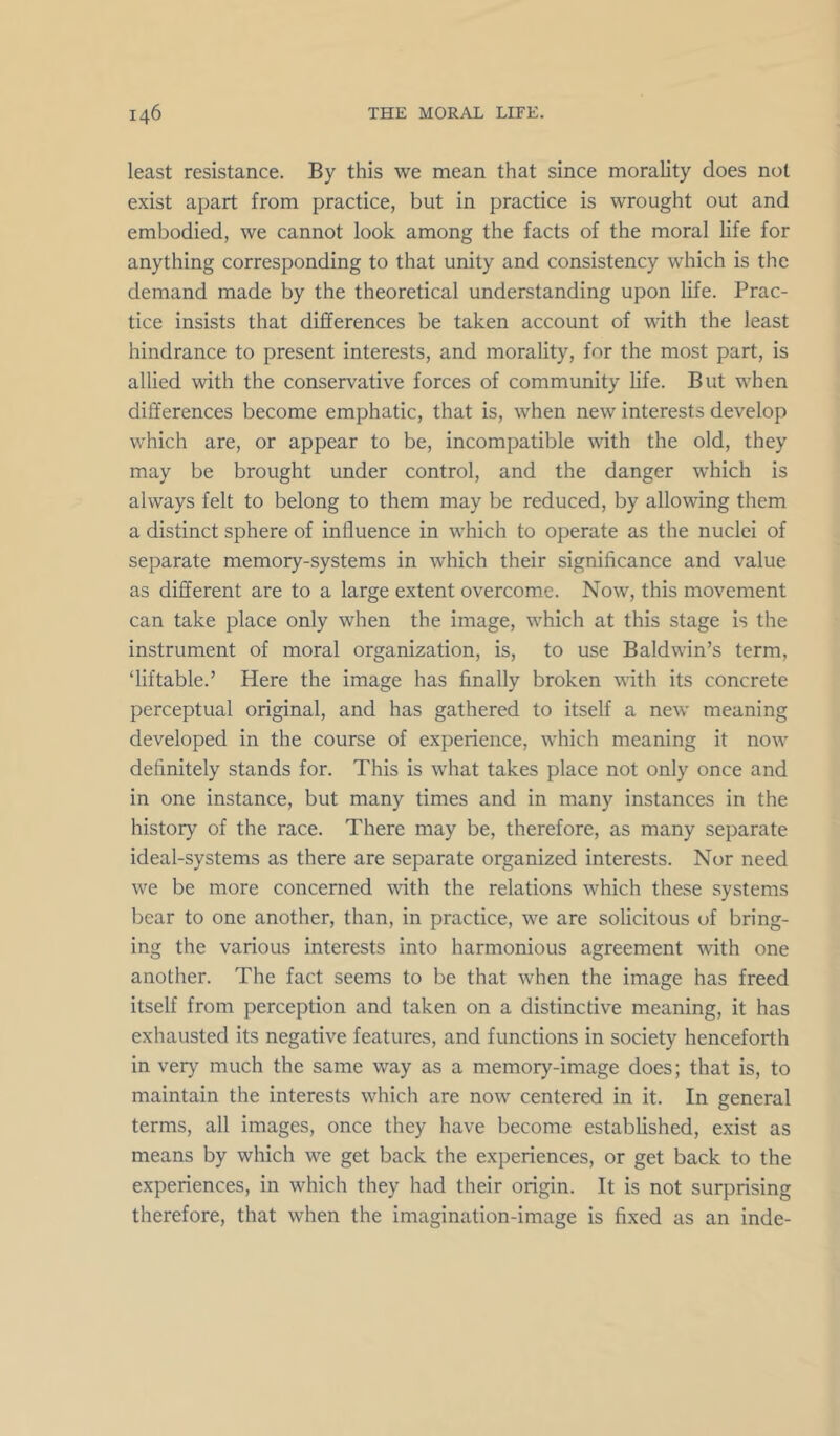 least resistance. By this we mean that since morality does not exist apart from practice, but in practice is wrought out and embodied, we cannot look among the facts of the moral life for anything corresponding to that unity and consistency which is the demand made by the theoretical understanding upon life. Prac- tice insists that differences be taken account of with the least hindrance to present interests, and morality, for the most part, is allied with the conservative forces of community life. But when differences become emphatic, that is, when new interests develop which are, or appear to be, incompatible \vith the old, they may be brought under control, and the danger which is always felt to belong to them may be reduced, by allowing them a distinct sphere of influence in which to operate as the nuclei of separate memory-systems in which their significance and value as different are to a large extent overcome. Now, this movement can take place only when the image, which at this stage is the instrument of moral organization, is, to use Baldwin’s term, ‘liftable.’ Here the image has finally broken with its concrete perceptual original, and has gathered to itself a new’ meaning developed in the course of experience, w’hich meaning it now definitely stands for. This is what takes place not only once and in one instance, but many times and in many instances in the history of the race. There may be, therefore, as many separate ideal-systems as there are separate organized interests. Nor need we be more concerned with the relations which these systems bear to one another, than, in practice, we are solicitous of bring- ing the various interests into harmonious agreement with one another. The fact seems to be that wiien the image has freed itself from perception and taken on a distinctive meaning, it has exhausted its negative features, and functions in society henceforth in very much the same way as a memory-image does; that is, to maintain the interests which are now centered in it. In general terms, all images, once they have become established, exist as means by which w^e get back the experiences, or get back to the experiences, in which they had their origin. It is not surprising therefore, that when the imagination-image is fixed as an inde-