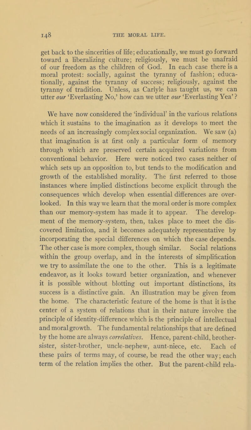 get back to the sincerities of life; educationally, we must go forward toward a liberalizing culture; religiously, we must be unafraid of our freedom as the children of God. In each case there is a moral protest: socially, against the tyranny of fashion; educa- tionally, against the tyranny of success; religiously, against the tyranny of tradition. Unless, as Carlyle has taught us, we can utter our ‘Everlasting No,’ how can we utter our ‘Everlasting Yea’ ? We have now considered the ‘individual’ in the various relations which it sustains to the imagination as it develops to meet the needs of an increasingly complex social organization. We saw (a) that imagination is at first only a particular form, of memory through which are preserved certain acquired variations from conventional behavior. Here were noticed two cases neither of which sets up an opposition to, but tends to the modification and growth of the established morality. The first referred to those instances where implied distinctions become explicit through the consequences which develop when essential differences are over- looked. In this way we learn that the moral order is more complex than our memory-system has made it to appear. The develop- ment of the memory-system, then, takes place to meet the dis- covered limitation, and it becomes adequately representative by incorporating the special differences on which the case depends. The other case is more complex, though similar. Social relations within the group overlap, and in the interests of simplification we try to assimilate the one to the other. This is a legitimate endeavor, as it looks toward better organization, and whenever it is possible without blotting out important distinctions, its success is a distinctive gain. An illustration may be given from the home. The characteristic feature of the home is that it is the center of a system of relations that in their nature involve the principle of identity-difference which is the principle of intellectual and moral growth. The fundamental relationships that are defined by the home are always correlatives. Hence, parent-child, brother- sister, sister-brother, uncle-nephew, aunt-niece, etc. Each of these pairs of terms may, of course, be read the other way; each term of the relation implies the other. But the parent-child rela-