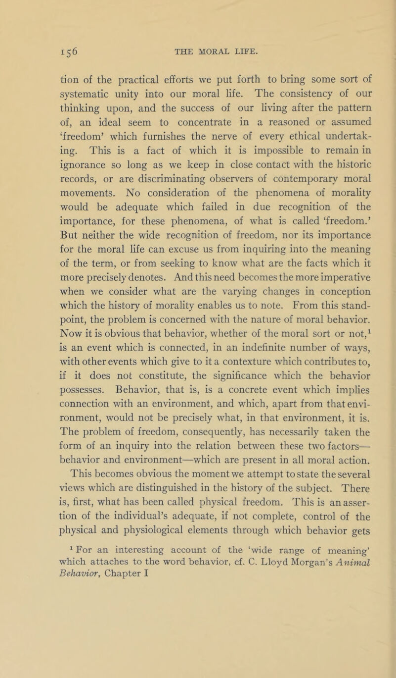 tion of the practical efforts we put forth to bring some sort of systematic unity into our moral life. The consistency of our thinking upon, and the success of our living after the pattern of, an ideal seem to concentrate in a reasoned or assumed ‘freedom’ which furnishes the nerve of every ethical undertak- ing. This is a fact of which it is impossible to remain in ignorance so long as we keep in close contact with the historic records, or are discriminating observ^ers of contemporary moral movements. No consideration of the phenomena of morality would be adequate which failed in due recognition of the importance, for these phenomena, of what is called ‘freedom.’ But neither the wide recognition of freedom, nor its importance for the moral life can excuse us from inquiring into the meaning of the term, or from seeking to know what are the facts which it more precisely denotes. And this need becomes the more imperative when we consider what are the varying changes in conception which the history of morality enables us to note. From this stand- point, the problem is concerned with the nature of moral behavior. Now it is obvious that behavior, whether of the moral sort or not,^ is an event which is connected, in an indefinite number of ways, with other events which give to it a contexture which contributes to, if it does not constitute, the significance which the behavior possesses. Behavior, that is, is a concrete event which implies connection with an environment, and which, apart from that envi- ronment, would not be precisely what, in that environment, it is. The problem of freedom, consequently, has necessarily taken the form of an inquiry into the relation between these two factors— behavior and environment—which are present in all moral action. This becomes obvious the moment we attempt to state the several views which are distinguished in the history of the subject. There is, first, what has been called physical freedom. This is an asser- tion of the individual’s adequate, if not complete, control of the physical and physiological elements through which behavior gets ' For an interesting account of the ‘wide range of meaning’ which attaches to the word behavior, cf. C. Lloyd Morgan’s Animal Behavior, Chapter I