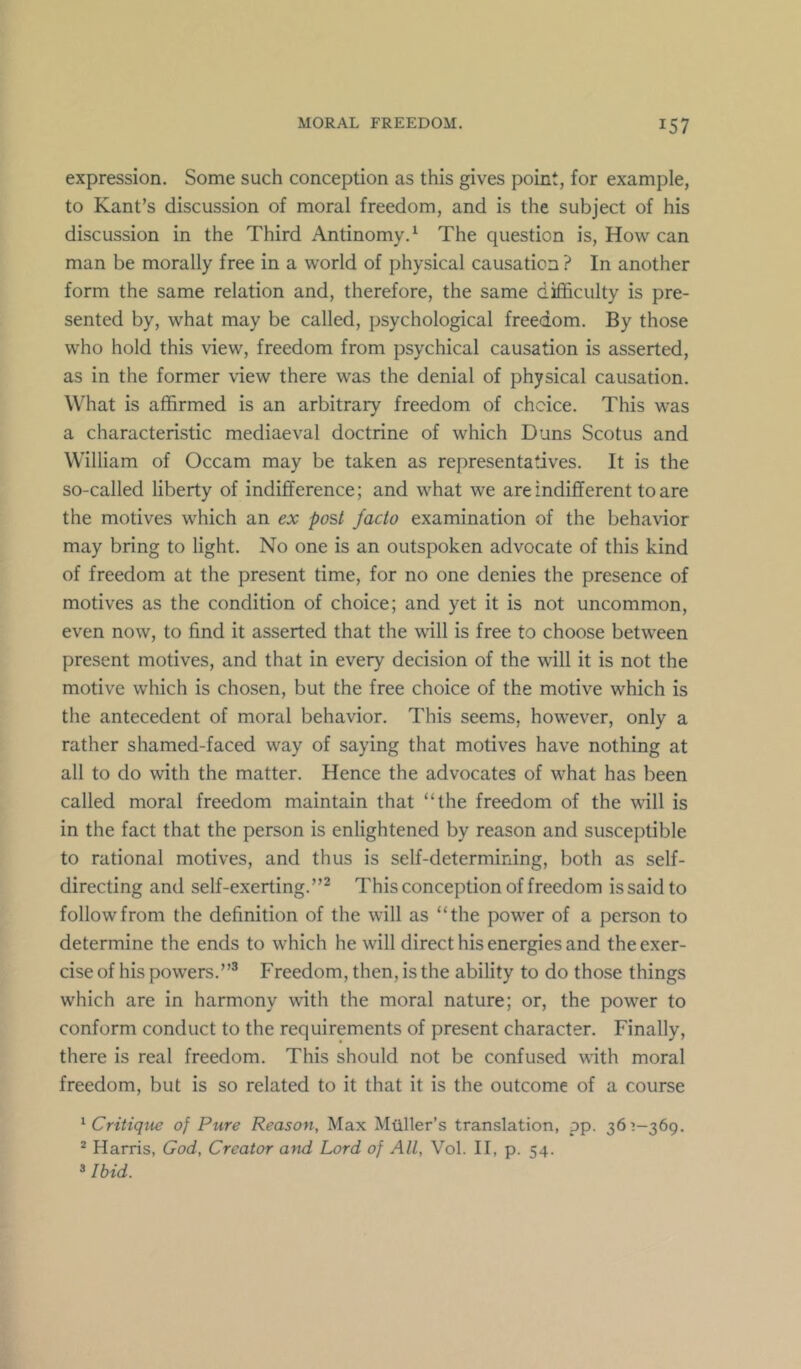 expression. Some such conception as this gives point, for example, to Kant’s discussion of moral freedom, and is the subject of his discussion in the Third Antinomy.^ The question is. How can man be morally free in a world of physical causation ? In another form the same relation and, therefore, the same difficulty is pre- sented by, what may be called, psychological freedom. By those who hold this view, freedom from psychical causation is asserted, as in the former view there was the denial of physical causation. What is affirmed is an arbitrary freedom of choice. This was a characteristic mediaeval doctrine of which Duns Scotus and William of Occam may be taken as representatives. It is the so-called liberty of indifference; and what we are indifferent to are the motives which an ex post facto examination of the behavior may bring to light. No one is an outspoken advocate of this kind of freedom at the present time, for no one denies the presence of motives as the condition of choice; and yet it is not uncommon, even now, to find it asserted that the will is free to choose between present motives, and that in every decision of the will it is not the motive which is chosen, but the free choice of the motive which is the antecedent of moral behavior. This seems, however, only a rather shamed-faced way of saying that motives have nothing at all to do with the matter. Hence the advocates of what has been called moral freedom maintain that “the freedom of the will is in the fact that the person is enlightened by reason and susceptible to rational motives, and thus is self-determining, both as self- directing and self-exerting.”^ This conception of freedom is said to follow from the definition of the will as “the power of a person to determine the ends to which he will direct his energies and the exer- cise of his powers.”® Freedom, then, is the ability to do those things which are in harmony with the moral nature; or, the power to conform conduct to the requirements of present character. Finally, there is real freedom. This should not be confused with moral freedom, but is so related to it that it is the outcome of a course ^ Critiqtie of Pure Reason, Max Muller’s translation, pp. 365-369. * Harris, God, Creator and Lord of All, Vol. II, p. 54. »Ibid.