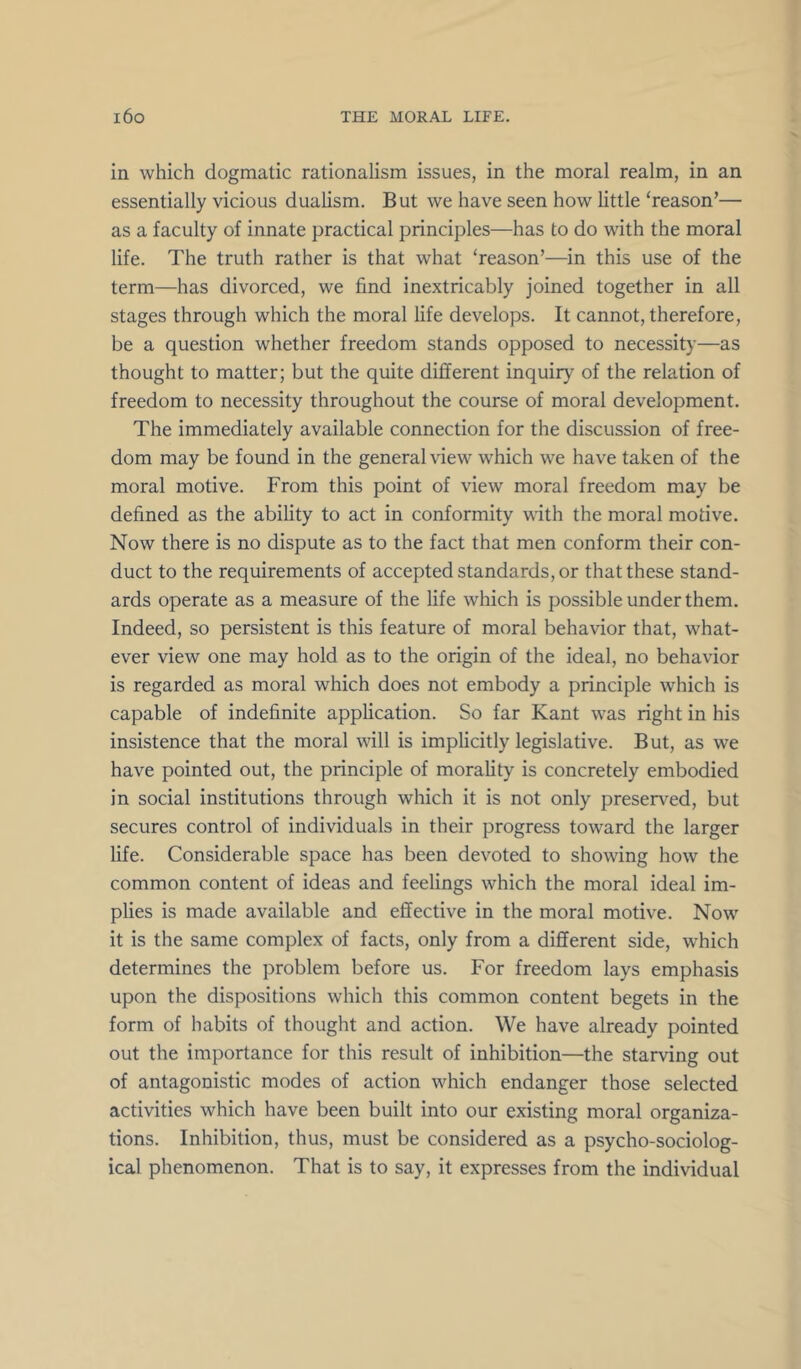 in which dogmatic rationalism issues, in the moral realm, in an essentially vicious dualism. But we have seen how little ‘reason’— as a faculty of innate practical principles—has to do with the moral life. The truth rather is that what ‘reason’—in this use of the term—has divorced, we find inextricably joined together in all stages through which the moral life develops. It cannot, therefore, be a question whether freedom stands opposed to necessity—as thought to matter; but the quite different inquiry of the relation of freedom to necessity throughout the course of moral development. The immediately available connection for the discussion of free- dom may be found in the general view which we have taken of the moral motive. From this point of view moral freedom may be defined as the ability to act in conformity with the moral motive. Now there is no dispute as to the fact that men conform their con- duct to the requirements of accepted standards, or that these stand- ards operate as a measure of the life which is possible under them. Indeed, so persistent is this feature of moral behavior that, what- ever view one may hold as to the origin of the ideal, no behavior is regarded as moral which does not embody a principle which is capable of indefinite application. So far Kant was right in his insistence that the moral will is implicitly legislative. But, as we have pointed out, the principle of morality is concretely embodied in social institutions through which it is not only preserved, but secures control of individuals in their progress toward the larger life. Considerable space has been devoted to showing how the common content of ideas and feelings which the moral ideal im- plies is made available and effective in the moral motive. Now it is the same complex of facts, only from a different side, which determines the problem before us. For freedom lays emphasis upon the dispositions which this common content begets in the form of habits of thought and action. We have already pointed out the importance for this result of inhibition—the starving out of antagonistic modes of action which endanger those selected activities which have been built into our existing moral organiza- tions. Inhibition, thus, must be considered as a psycho-sociolog- ical phenomenon. That is to say, it expresses from the individual