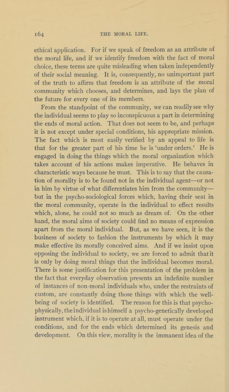 ethical application. For if we speak of freedom as an attribute of the moral life, and if we identify freedom with the fact of moral choice, these terms are quite misleading when taken independently of their social meaning. It is, consequently, no unimportant part of the truth to affirm that freedom is an attribute of the moral community which chooses, and determines, and lays the plan of the future for every one of its members. From the standpoint of the community, we can readily see why the individual seems to play so inconspicuous a part in determining the ends of moral action. That does not seem to be, and perhaps it is not except under special conditions, his appropriate mission. The fact which is most easily verified by an appeal to life is that for the greater part of his time he is ‘under orders.’ He is engaged in doing the things which the moral organization which takes account of his actions makes imperative. He behaves in characteristic ways because he must. This is to say that the causa- tion of morality is to be found not in the individual agent—or not in him by virtue of what differentiates him from the community— but in the psycho-sociological forces which, having their seat in the moral community, operate in the individual to effect results which, alone, he could not so much as dream of. On the other hand, the moral aims of society could find no means of expression apart from the moral individual. But, as we have seen, it is the business of society to fashion the instruments by which it may make effective its morally conceived aims. And if we insist upon opposing the individual to society, we are forced to admit that it is only by doing moral things that the individual becomes moral. There is some justification for this presentation of the problem in the fact that everyday observation presents an indefinite number of instances of non-moral individuals who, under the restraints of custom, are constantly doing those things with which the well- being of society is identified. The reason for this is that psycho- physically, the individual ishimself a psycho-genetically developed instrument which, if it is to operate at all, must operate under the conditions, and for the ends which determined its genesis and development. On this view, morality is the immanent idea of the