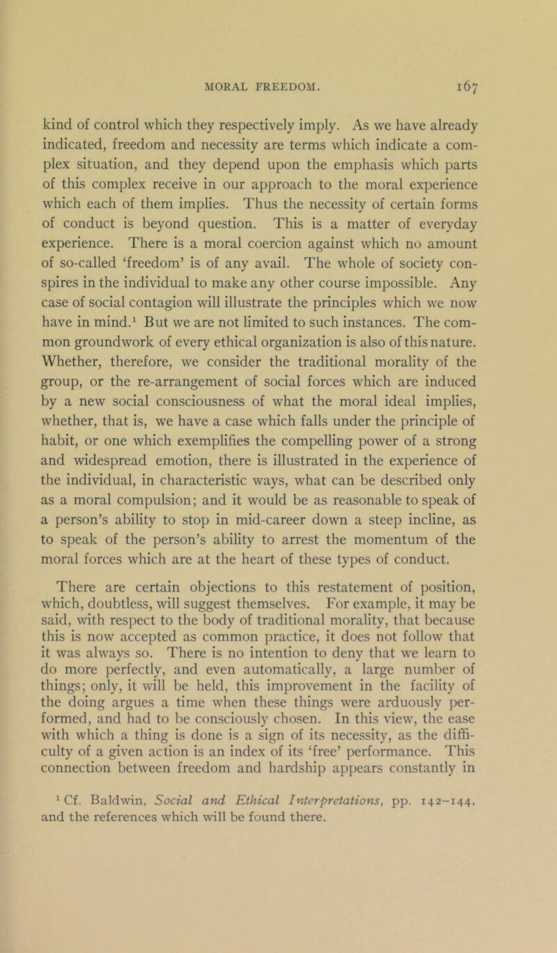 kind of control which they respectively imply. As we have already indicated, freedom and necessity are terms which indicate a com- plex situation, and they depend upon the emphasis which parts of this complex receive in our approach to the moral experience which each of them implies. Thus the necessity of certain forms of conduct is beyond question. This is a matter of everyday experience. There is a moral coercion against which no amount of so-called ‘freedom’ is of any avail. The whole of society con- spires in the individual to make any other course impossible. Any case of social contagion will illustrate the principles which we now have in mind.‘ But we are not limited to such instances. The com- mon groundwork of every ethical organization is also of this nature. Whether, therefore, we consider the traditional morality of the group, or the re-arrangement of social forces which are induced by a new social consciousness of what the moral ideal implies, whether, that is, we have a case which falls under the principle of habit, or one which exemplifies the compelling power of a strong and widespread emotion, there is illustrated in the experience of the individual, in characteristic ways, what can be described only as a moral compulsion; and it would be as reasonable to speak of a person’s ability to stop in mid-career down a steep incline, as to speak of the person’s ability to arrest the momentum of the moral forces which are at the heart of these types of conduct. There are certain objections to this restatement of position, which, doubtless, will suggest themselves. For example, it may be said, with respect to the body of traditional morality, that because this is now accepted as common practice, it does not follow that it was always so. There is no intention to deny that we learn to do more perfectly, and even automatically, a large number of things; only, it will be held, this improvement in the facility of the doing argues a time when these things were arduously per- formed, and had to be consciously chosen. In this view, the ease with which a thing is done is a sign of its necessity, as the diflS- culty of a given action is an index of its ‘free’ performance. This connection between freedom and hardship appears constantly in ‘ Cf. Baldwin, Social and Ethical Interpretations, pp. 142-144, and the references which will be found there.