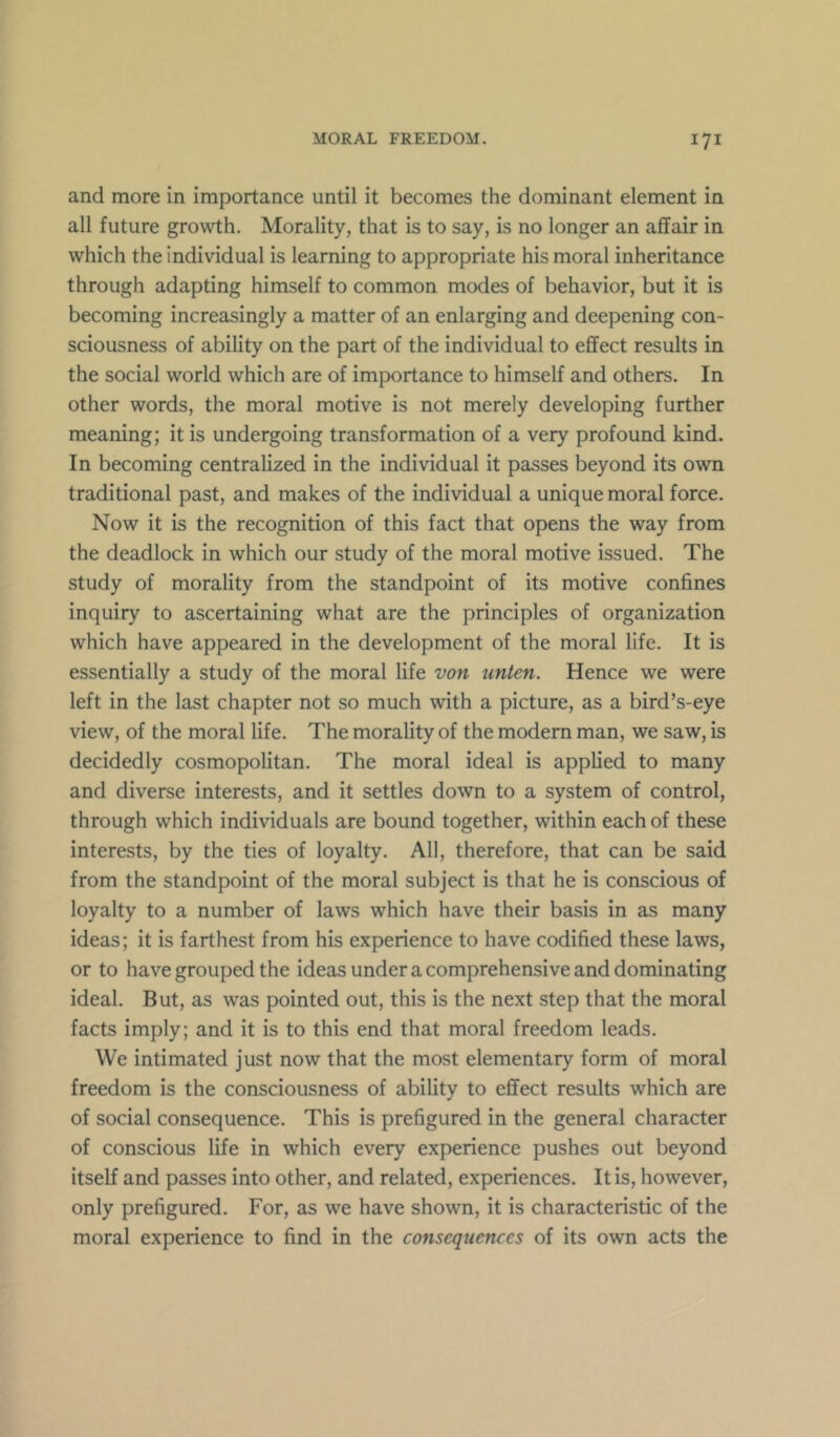 and more in importance until it becomes the dominant element in all future growth. Morality, that is to say, is no longer an affair in which the individual is learning to appropriate his moral inheritance through adapting himself to common modes of behavior, but it is becoming increasingly a matter of an enlarging and deepening con- sciousness of ability on the part of the individual to effect results in the social world which are of importance to himself and others. In other words, the moral motive is not merely developing further meaning; it is undergoing transformation of a very profound kind. In becoming centralized in the individual it passes beyond its own traditional past, and makes of the individual a unique moral force. Now it is the recognition of this fact that opens the way from the deadlock in which our study of the moral motive issued. The study of morality from the standpoint of its motive confines inquiry to ascertaining what are the principles of organization which have appeared in the development of the moral life. It is essentially a study of the moral life von unten. Hence we were left in the last chapter not so much with a picture, as a bird’s-eye view, of the moral life. The morality of the modern man, we saw, is decidedly cosmopolitan. The moral ideal is applied to many and diverse interests, and it settles down to a system of control, through which individuals are bound together, within each of these interests, by the ties of loyalty. All, therefore, that can be said from the standpoint of the moral subject is that he is conscious of loyalty to a number of laws which have their basis in as many ideas; it is farthest from his experience to have codified these laws, or to have grouped the ideas under a comprehensive and dominating ideal. But, as was pointed out, this is the next step that the moral facts imply; and it is to this end that moral freedom leads. We intimated just now that the most elementary form of moral freedom is the consciousness of ability to effect results which are of social consequence. This is prefigured in the general character of conscious life in which every experience pushes out beyond itself and passes into other, and related, experiences. It is, however, only prefigured. For, as we have shown, it is characteristic of the moral experience to find in the consequences of its own acts the