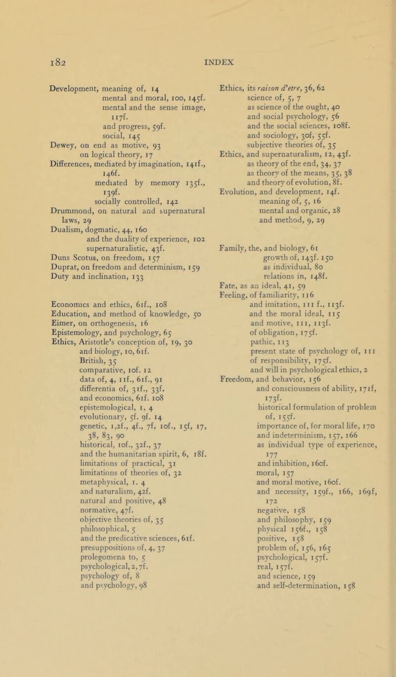 Development, meaning of, 14 mental and moral, 100, i45f. mental and the sense image, I i7f. and progress, 59f. social, 145 Dewey, on end as motive, 93 on logical theory, 17 Differences, mediated by imagination, I4if., I46f. mediated by memory 135!., I39f. socially controlled, 142 Drummond, on natural and supernatural laws, 29 Dualism, dogmatic, 44, 160 and the duality of experience, 102 supernaturalistic, 43f. Duns Scotus, on freedom, 157 Duprat, on freedom and determinism, 159 Duty and inclination, 133 Economics and ethics, 6if., 108 Education, and method of knowledge, 50 Eimer, on orthogenesis, 16 Epistemology, and psychology, 65 Ethics, Aristotle’s conception of, 19, 30 and biology, 10, 6if. British, 35 comparative, lof. 12 data of, 4, nf., 6if., 91 differentia of, 3 if., 33f. and economics, 6if. 108 epistemological, i, 4 evolutionary, 5!. 9!. 14 genetic, i,2f., 4f., yf, lof., 15!, 17, 38, 83, 90 historical, lof., 32!., 37 and the humanitarian spirit, 6, i8f. limitations of practical, 31 limitations of theories of, 32 metaphysical, i. 4 and naturalism, 42!. natural and positive, 48 normative, 47!. objective theories of, 35 philosophical, 5 and the predicative sciences, 6if. presuppositions of, 4, 37 prolegomena to, 5 psychological, 2, yf. psychology of, 8 and psychology, 98 Ethics, its raison d'etre, 36, 62 science of, 5, 7 as science of the ought, 40 and social psychology, 56 and the social sciences, io8f. and sociology, 30!, 55f. subjective theories of, 35 Ethics, and supernaturalism, 12, 43f. as theory of the end, 34, 37 as theorj’ of the means, 35, 38 and theory'of evolution, 8f. Evolution, and development, 14!. meaning of, 5, 16 mental and organic, 28 and method, 9, 29 Family, the, and biology, 61 growth of, i43f. 150 as individual, 80 relations in, i48f. Fate, as an ideal, 41, 59 Feeling, of familiarity, 116 and imitation, in f., 113!. and the moral ideal, 115 and motive, in, n3f. of obligation, i75f. pathic, 113 present state of psychology of, in of responsibility, i75f. and will in psychological ethics, 2 Freedom, and behavior, 156 and consciousness of ability, 17if, 173^- historical formulation of problem of, i55f. imponance of, for moral life, 170 and indeterminism, 157, 166 as individual type of experience, 177 and inhibition, i6of. moral, 157 and moral motive, i6of. and necessity, 159!., 166, i69f, 172 negative, 158 and philosophy, 159 physical 156!., 158 positive, 158 problem of, 156, 165 psychological, real, i57f. and science, 159 and self-determination, 158